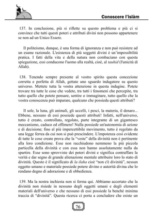 76
Conoscere l’islàm
137. In conclusione, più si riflette su questo problema e più ci si
convince che tutti questi poteri e attributi divini non possono appartenere
se non ad un Unico Essere.
Il politeismo, dunque, è una forma di ignoranza e non può resistere ad
un esame razionale. L'esistenza di più soggetti divini è un’impossibilità
pratica. I fatti della vita e della natura non combaciano con questa
spiegazione, essi conducono l'uomo alla realtà, cioè, al tauhid (l'unicità di
Allah).
138. Tenendo sempre presente al vostro spirito questa concezione
corretta e perfetta di Allah, gettate uno sguardo indagatore su questo
universo. Mettete tutta la vostra attenzione in questa indagine. Potete
trovare tra tutte le cose che vedete, tra tutti i fenomeni che percepite, tra
tutto quello che potete pensare, sentire o immaginare, tutto quello che la
vostra conoscenza può imparare, qualcuno che possieda questi attributi?
Il sole, la luna, gli animali, gli uccelli, i pesci, la materia, il denaro...
Ebbene, nessuno di essi possiede questi attributi! Infatti, nell'universo,
tutto è creato, controllato, regolato, parte integrante di un gigantesco
meccanismo, caduco ed effimero! Nulla possiede un'autonomia di azione
e di decisione; fino al più impercettibile movimento, tutto è regolato da
una legge ferrea da cui non si può prescindere. L'impotenza così evidente
di tutte le cose create prova che la “veste” della divinità non è pertinente
alla loro condizione. Esse non racchiudono nemmeno la più piccola
particella della divinità e con essa non hanno assolutamente nulla da
spartire. Esse sono sprovviste dei poteri divini e significa contraffare la
verità e dar segno di grande alienazione mentale attribuire loro lo stato di
divinità. Questo è il significato di la ilaha cioè “non c'è divinità”, nessun
oggetto umano e materiale possiede potere divino e autorità divina che lo
rendano degno di adorazione e di obbedienza.
139. Ma la nostra inchiesta non si ferma qui. Abbiamo accertato che la
divinità non risiede in nessuno degli oggetti umani e degli elementi
materiali dell'universo e che nessuno di essi possiede la benché minima
traccia di “divinità”. Questa ricerca ci porta a concludere che esiste un
 