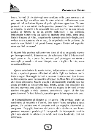 78
Conoscere l’islàm
intero. In virtù di tale fede egli non considera nulla come estraneo a sé
nel mondo Egli considera tutte le cose esistenti nell'universo come
proprietà del medesimo Signore al quale egli stesso appartiene. Nei suoi
pensieri e nelle sue azioni non ha posizioni preconcette. I suoi sentimenti
di simpatia, di amore e di solidarietà non sono riservati ad una limitata
cerchia di persone né ad un gruppo particolare. Il suo orizzonte
intellettuale è ampio e le sue vedute di apertura senza limiti, come senza
limiti è il reame di Allah. In qual modo potrebbe una simile larghezza di
vedute essere posseduta da un ateo, da un politeista o da qualcuno che
creda in una divinità i cui poteri devono supporsi limitati ed imperfetti
come quelli di un uomo?
b) Questa fede produce nell'uomo una stima di sé ed un grande rispetto
per la sua personalità. Il credente sa che solamente Allah è il detentore di
ogni potere e che, a parte Lui, nessuno può proteggere un uomo o
nuocergli, provvedere ai suoi bisogni, dare e togliere la vita, usare
autorità o influenza.
Questa convinzione lo rende sereno, indipendente e senza timore di
fronte a qualsiasi potente all'infuori di Allah. Egli non inchina mai la
testa in segno di omaggio davanti a nessuna creatura e non leva le mani
nell'invocazione verso nessun altro all'infuori di Allah. Non c'è grandezza
che possa intimidirlo. Questa qualità o atteggiamento mentale non può
essere prodotto da nessun'altra fede. Infatti, coloro che associano alla
Divinità suprema altre divinità e coloro che negano la Divinità devono
rendere omaggio a delle creature, considerarle capaci di dar loro
protezione o di far loro del male, temerle e porre le loro speranze in esse.
c) Contestualmente al rispetto di sé questa fede produce anche un
sentimento di modestia e d’umiltà. Essa rende l'uomo semplice e senza
pretese. Un credente non si comporta mai con orgoglio, altezzosità od
arroganza. L'orgoglio bruciante del potere, della ricchezza, non hanno
posto nel suo cuore, perchè egli è consapevole che tutto quanto possiede
gli è stato donato da Allah e che Allah, così come ha donato, così può
riprendere.
 