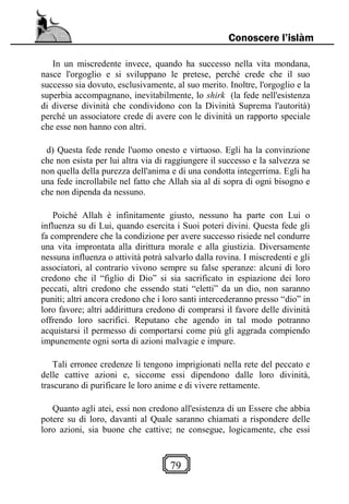 79
Conoscere l’islàm
In un miscredente invece, quando ha successo nella vita mondana,
nasce l'orgoglio e si sviluppano le pretese, perché crede che il suo
successo sia dovuto, esclusivamente, al suo merito. Inoltre, l'orgoglio e la
superbia accompagnano, inevitabilmente, lo shirk (la fede nell'esistenza
di diverse divinità che condividono con la Divinità Suprema l'autorità)
perché un associatore crede di avere con le divinità un rapporto speciale
che esse non hanno con altri.
d) Questa fede rende l'uomo onesto e virtuoso. Egli ha la convinzione
che non esista per lui altra via di raggiungere il successo e la salvezza se
non quella della purezza dell'anima e di una condotta integerrima. Egli ha
una fede incrollabile nel fatto che Allah sia al di sopra di ogni bisogno e
che non dipenda da nessuno.
Poiché Allah è infinitamente giusto, nessuno ha parte con Lui o
influenza su di Lui, quando esercita i Suoi poteri divini. Questa fede gli
fa comprendere che la condizione per avere successo risiede nel condurre
una vita improntata alla dirittura morale e alla giustizia. Diversamente
nessuna influenza o attività potrà salvarlo dalla rovina. I miscredenti e gli
associatori, al contrario vivono sempre su false speranze: alcuni di loro
credono che il “figlio di Dio” si sia sacrificato in espiazione dei loro
peccati, altri credono che essendo stati “eletti” da un dio, non saranno
puniti; altri ancora credono che i loro santi intercederanno presso “dio” in
loro favore; altri addirittura credono di comprarsi il favore delle divinità
offrendo loro sacrifici. Reputano che agendo in tal modo potranno
acquistarsi il permesso di comportarsi come più gli aggrada compiendo
impunemente ogni sorta di azioni malvagie e impure.
Tali erronee credenze li tengono imprigionati nella rete del peccato e
delle cattive azioni e, siccome essi dipendono dalle loro divinità,
trascurano di purificare le loro anime e di vivere rettamente.
Quanto agli atei, essi non credono all'esistenza di un Essere che abbia
potere su di loro, davanti al Quale saranno chiamati a rispondere delle
loro azioni, sia buone che cattive; ne consegue, logicamente, che essi
 