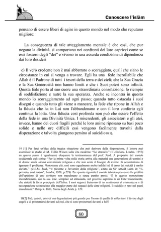 80
Conoscere l’islàm
pensano di essere liberi di agire in questo mondo nel modo che reputano
migliore:
La conseguenza di tale atteggiamento mentale è che essi, che pur
negano la divinità, si comportano nei confronti dei loro capricci come se
essi fossero degli “dei” e vivono in una assurda condizione di dipendenza
dai loro desideri
e) Il vero credente non è mai abbattuto o scoraggiato, quali che siano le
circostanze in cui si venga a trovare. Egli ha una fede incrollabile che
Allah è il Padrone di tutti i tesori della terra e dei cieli; che la Sua Grazia
e la Sua Generosità non hanno limiti e che i Suoi poteri sono infiniti.
Questa fede porta al suo cuore una straordinaria consolazione, lo riempie
di soddisfazione e nutre la sua speranza. Anche se incontra in questo
mondo lo scoraggiamento ad ogni passo; quando tutto ostacola i suoi
disegni e quando tutto gli viene a mancare, la fede che ripone in Allah e
la fiducia che ha in Lui non l'abbandonano e con il loro conforto egli
continua la lotta. Una fiducia così profonda non può che essere l'effetto
della fede in una Divinità Unica. I miscredenti, gli associatori e gli atei,
invece, hanno dei cuori fragili perché le loro anime riposano su basi poco
solide e nelle ore difficili essi vengono facilmente travolti dalla
disperazione e talvolta giungono persino al suicidio10[1].
10 [1] Per farci un'idea della tragica situazione che può derivare dalla disperazione, il lettore può
esaminare lo studio di M. Collin Wilson sulla vita moderna: “Lo straniero” (II edizione, Londra, 1957)
su questo punto è ugualmente eloquente la testimonianza del prof. Joad. A proposito del mondo
occidentale egli scrive: “Per la prima volta nella storia arriva alla maturità una generazione di uomini e
di donne senza alcuna convinzione religiosa e che non sente il bisogno di averne. Si accontentano di
ignorare il problema. Nonostante ciò, essi sono egualmente molto infelici ed il tasso dei suicidi è molto
elevato.” (C.E.M. Joad, “Il presente e l'avvenire della religione”, citato da Sir Arnold Lunn in: “E,
pertanto, così nuovo”, Londra, 1958, p 228). Per quanto riguarda il mondo islamico possiamo far profitto
dell'opinione di uno scrittore non musulmano e senza partito preso: “Ė in questo monoteismo
incondizionato, con la sua fede, semplice ed entusiasta, nel governo supremo di un Ente trascendente,
che risiede la forza principale dell'Islàm. I suoi seguaci fruiscono di un sentimento di contentezza e di
rassegnazione sconosciuto alla maggior parte dei seguaci delle altre religioni. Il suicidio è raro nei paesi
musulmani.” Philip K. Hitti, Storia degli Arabi p. 129.
10[2] Può, quindi, esserci una degradazione più grande per l'uomo di quella di sollecitare il favore degli
angeli e di prosternarsi davanti ad essi, che si sono prosternati davanti a lui!?
 