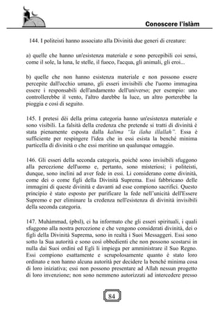 84
Conoscere l’islàm
144. I politeisti hanno associato alla Divinità due generi di creature:
a) quelle che hanno un'esistenza materiale e sono percepibili coi sensi,
come il sole, la luna, le stelle, il fuoco, l'acqua, gli animali, gli eroi...
b) quelle che non hanno esistenza materiale e non possono essere
percepite dall'occhio umano, gli esseri invisibili che l'uomo immagina
essere i responsabili dell'andamento dell'universo; per esempio: uno
controllerebbe il vento, l'altro darebbe la luce, un altro porterebbe la
pioggia e così di seguito.
145. I pretesi dèi della prima categoria hanno un'esistenza materiale e
sono visibili. La falsità della credenza che pretende si tratti di divinità è
stata pienamente esposta dalla kalima “la ilaha illallah”. Essa è
sufficiente per respingere l'idea che in essi esista la benché minima
particella di divinità o che essi meritino un qualunque omaggio.
146. Gli esseri della seconda categoria, poiché sono invisibili sfuggono
alla percezione dell'uomo e, pertanto, sono misteriosi; i politeisti,
dunque, sono inclini ad aver fede in essi. Li considerano come divinità,
come dei o come figli della Divinità Suprema. Essi fabbricano delle
immagini di queste divinità e davanti ad esse compiono sacrifici. Questo
principio è stato esposto per purificare la fede nell’unicità dell'Essere
Supremo e per eliminare la credenza nell'esistenza di divinità invisibili
della seconda categoria.
147. Muhàmmad, (pbsl), ci ha informato che gli esseri spirituali, i quali
sfuggono alla nostra percezione e che vengono considerati divinità, dei o
figli della Divinità Suprema, sono in realtà i Suoi Messaggeri. Essi sono
sotto la Sua autorità e sono così obbedienti che non possono scostarsi in
nulla dai Suoi ordini ed Egli li impiega per amministrare il Suo Regno.
Essi compiono esattamente e scrupolosamente quanto è stato loro
ordinato e non hanno alcuna autorità per decidere la benché minima cosa
di loro iniziativa; essi non possono presentare ad Allah nessun progetto
di loro invenzione; non sono nemmeno autorizzati ad intercedere presso
 
