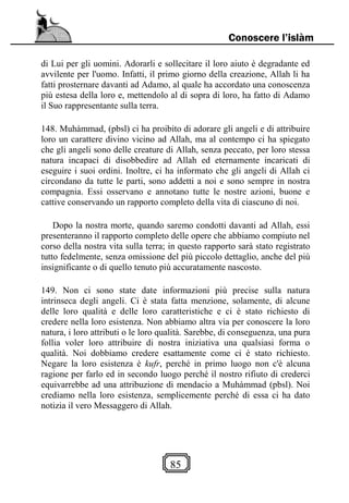 85
Conoscere l’islàm
di Lui per gli uomini. Adorarli e sollecitare il loro aiuto è degradante ed
avvilente per l'uomo. Infatti, il primo giorno della creazione, Allah li ha
fatti prosternare davanti ad Adamo, al quale ha accordato una conoscenza
più estesa della loro e, mettendolo al di sopra di loro, ha fatto di Adamo
il Suo rappresentante sulla terra.
148. Muhàmmad, (pbsl) ci ha proibito di adorare gli angeli e di attribuire
loro un carattere divino vicino ad Allah, ma al contempo ci ha spiegato
che gli angeli sono delle creature di Allah, senza peccato, per loro stessa
natura incapaci di disobbedire ad Allah ed eternamente incaricati di
eseguire i suoi ordini. Inoltre, ci ha informato che gli angeli di Allah ci
circondano da tutte le parti, sono addetti a noi e sono sempre in nostra
compagnia. Essi osservano e annotano tutte le nostre azioni, buone e
cattive conservando un rapporto completo della vita di ciascuno di noi.
Dopo la nostra morte, quando saremo condotti davanti ad Allah, essi
presenteranno il rapporto completo delle opere che abbiamo compiuto nel
corso della nostra vita sulla terra; in questo rapporto sarà stato registrato
tutto fedelmente, senza omissione del più piccolo dettaglio, anche del più
insignificante o di quello tenuto più accuratamente nascosto.
149. Non ci sono state date informazioni più precise sulla natura
intrinseca degli angeli. Ci è stata fatta menzione, solamente, di alcune
delle loro qualità e delle loro caratteristiche e ci è stato richiesto di
credere nella loro esistenza. Non abbiamo altra via per conoscere la loro
natura, i loro attributi o le loro qualità. Sarebbe, di conseguenza, una pura
follia voler loro attribuire di nostra iniziativa una qualsiasi forma o
qualità. Noi dobbiamo credere esattamente come ci è stato richiesto.
Negare la loro esistenza è kufr, perché in primo luogo non c'è alcuna
ragione per farlo ed in secondo luogo perché il nostro rifiuto di crederci
equivarrebbe ad una attribuzione di mendacio a Muhàmmad (pbsl). Noi
crediamo nella loro esistenza, semplicemente perché di essa ci ha dato
notizia il vero Messaggero di Allah.
 