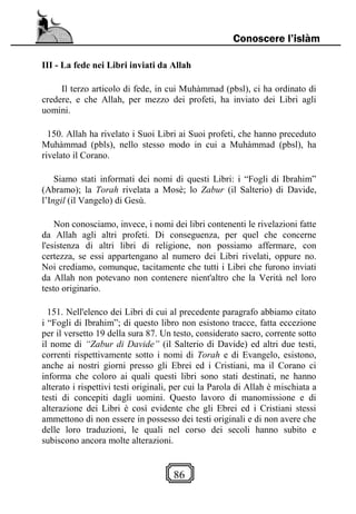86
Conoscere l’islàm
III - La fede nei Libri inviati da Allah
Il terzo articolo di fede, in cui Muhàmmad (pbsl), ci ha ordinato di
credere, e che Allah, per mezzo dei profeti, ha inviato dei Libri agli
uomini.
150. Allah ha rivelato i Suoi Libri ai Suoi profeti, che hanno preceduto
Muhàmmad (pbls), nello stesso modo in cui a Muhàmmad (pbsl), ha
rivelato il Corano.
Siamo stati informati dei nomi di questi Libri: i “Fogli di Ibrahim”
(Abramo); la Torah rivelata a Mosè; lo Zabur (il Salterio) di Davide,
l’Ingil (il Vangelo) di Gesù.
Non conosciamo, invece, i nomi dei libri contenenti le rivelazioni fatte
da Allah agli altri profeti. Di conseguenza, per quel che concerne
l'esistenza di altri libri di religione, non possiamo affermare, con
certezza, se essi appartengano al numero dei Libri rivelati, oppure no.
Noi crediamo, comunque, tacitamente che tutti i Libri che furono inviati
da Allah non potevano non contenere nient'altro che la Verità nel loro
testo originario.
151. Nell'elenco dei Libri di cui al precedente paragrafo abbiamo citato
i “Fogli di Ibrahim”; di questo libro non esistono tracce, fatta eccezione
per il versetto 19 della sura 87. Un testo, considerato sacro, corrente sotto
il nome di “Zabur di Davide” (il Salterio di Davide) ed altri due testi,
correnti rispettivamente sotto i nomi di Torah e di Evangelo, esistono,
anche ai nostri giorni presso gli Ebrei ed i Cristiani, ma il Corano ci
informa che coloro ai quali questi libri sono stati destinati, ne hanno
alterato i rispettivi testi originali, per cui la Parola di Allah è mischiata a
testi di concepiti dagli uomini. Questo lavoro di manomissione e di
alterazione dei Libri è così evidente che gli Ebrei ed i Cristiani stessi
ammettono di non essere in possesso dei testi originali e di non avere che
delle loro traduzioni, le quali nel corso dei secoli hanno subito e
subiscono ancora molte alterazioni.
 