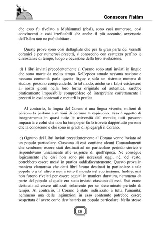 88
Conoscere l’islàm
che esso fu rivelato a Muhàmmad (pbsl), sono così numerose, così
convincenti e così irrefutabili che anche il più accanito avversario
dell'Islàm non ne può dubitare .
Queste prove sono così dettagliate che per la gran parte dei versetti
coranici e per numerosi precetti, si conoscono con esattezza perfino le
circostanze di tempo, luogo e occasione della loro rivelazione.
d) I libri inviati precedentemente al Corano sono stati inviati in lingue
che sono morte da molto tempo. Nell'epoca attuale nessuna nazione e
nessuna comunità parla queste lingue e solo un ristretto numero di
studiosi possono comprenderle. In tal modo, anche se i Libri esistessero
ai nostri giorni nella loro forma originale ed autentica, sarebbe
praticamente impossibile comprendere ed interpretare correttamente i
precetti in essi contenuti e metterli in pratica.
Al contrario, la lingua del Corano è una lingua vivente; milioni di
persone la parlano e milioni di persone la capiscono. Essa è oggetto di
insegnamento in quasi tutte le università del mondo; tutti possono
impararla e colui che non ha tempo per farlo troverà dappertutto persone
che la conoscono e che sono in grado di spiegargli il Corano.
e) Ognuno dei Libri inviati precedentemente al Corano venne inviato ad
un popolo particolare. Ciascuno di essi contiene alcuni Comandamenti
che sembrano essere stati destinati ad un particolare periodo storico e
rispondevano unicamente alle esigenze di quell'epoca. Ne consegue
logicamente che essi non sono più necessari oggi, né, del resto,
potrebbero essere messi in pratica soddisfacentemente. Questo prova in
maniera clamorosa che detti libri furono destinati in particolare a tale
popolo o a tal altro e non a tutto il mondo nel suo insieme. Inoltre, essi
non furono rivelati per essere seguiti in maniera duratura, nemmeno da
parte del popolo al quale era stato inviato ciascuno di essi. Essi erano
destinati ad essere utilizzati solamente per un determinato periodo di
tempo. Al contrario, il Corano è stato indirizzato a tutta l'umanità;
nemmeno una delle ingiunzioni in esso contenute potrebbe essere
sospettata di avere come destinatario un popolo particolare. Nello stesso
 