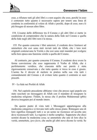 90
Conoscere l’islàm
esso, a rifiutare tutti gli altri libri e a non seguire che esso, perché in esso
è contenuto tutto quanto è necessario sapere per tenere una linea di
condotta in conformità al volere di Allah e perché, dopo di esso, non c'è
più bisogno di nessun altro libro.
154. L'esame delle differenze tra il Corano e gli altri libri ci mette in
condizione di comprendere che la natura della fede nel Corano e quella
della fede negli altri libri non è la stessa.
155. Per quanto concerne i libri anteriori, il credente deve limitarsi ad
ammettere che essi sono stati inviati tutti da Allah, che i loro testi
originali contenevano la Verità e che essi sono stati mandati per svolgere
nella loro epoca una funzione simile a quella del Corano.
Al contrario, per quanto concerne il Corano, il credente deve avere la
ferma convinzione che esso rappresenta il Verbo di Allah, che è
perfettamente veridico, che ciascuna delle sue parole è stata
rigorosamente conservata e che tutto quanto si trova in esso è giusto.
L'uomo ha il dovere di mettere in pratica nella sua vita tutti i
comandamenti del Corano e di evitare tutto quanto è contrario ai suoi
precetti.
IV - La fede nei Profeti di Allah
156. Nel capitolo precedente abbiamo visto che presso ogni popolo era
stato suscitato un messaggero di Allah con il mandato di insegnare la
medesima religione: l'Islàm, la stessa che il profeta Muhàmmad (pbls)
doveva insegnare poi al mondo intero.
Da questo punto di vista tutti i Messaggeri appartengono alla
medesima categoria e si trovano tutti sullo stesso piano. Rinnegare uno di
loro significa rinnegarli tutti e se un uomo ne riconosce ed accetta uno
deve riconoscerli tutti. La ragione è molto semplice. Supponete che dieci
uomini dicano la medesima cosa; se ammettete che uno di loro dice la
verità, ammettete, ipso facto, che anche gli altri nove dicono la verità. Se
 