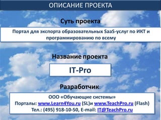 ОПИСАНИЕ ПРОЕКТА

                   Суть проекта
Портал для экспорта образовательных SaaS-услуг по ИКТ и
             программированию по всему


               Название проекта

                      IT-Pro
                  Разработчик:
              ООО «Обучающие системы»
Порталы: www.Learn4You.ru (SL)и www.TeachPro.ru (Flash)
      Тел.: (495) 918-10-50, E-mail: IT@TeachPro.ru
 