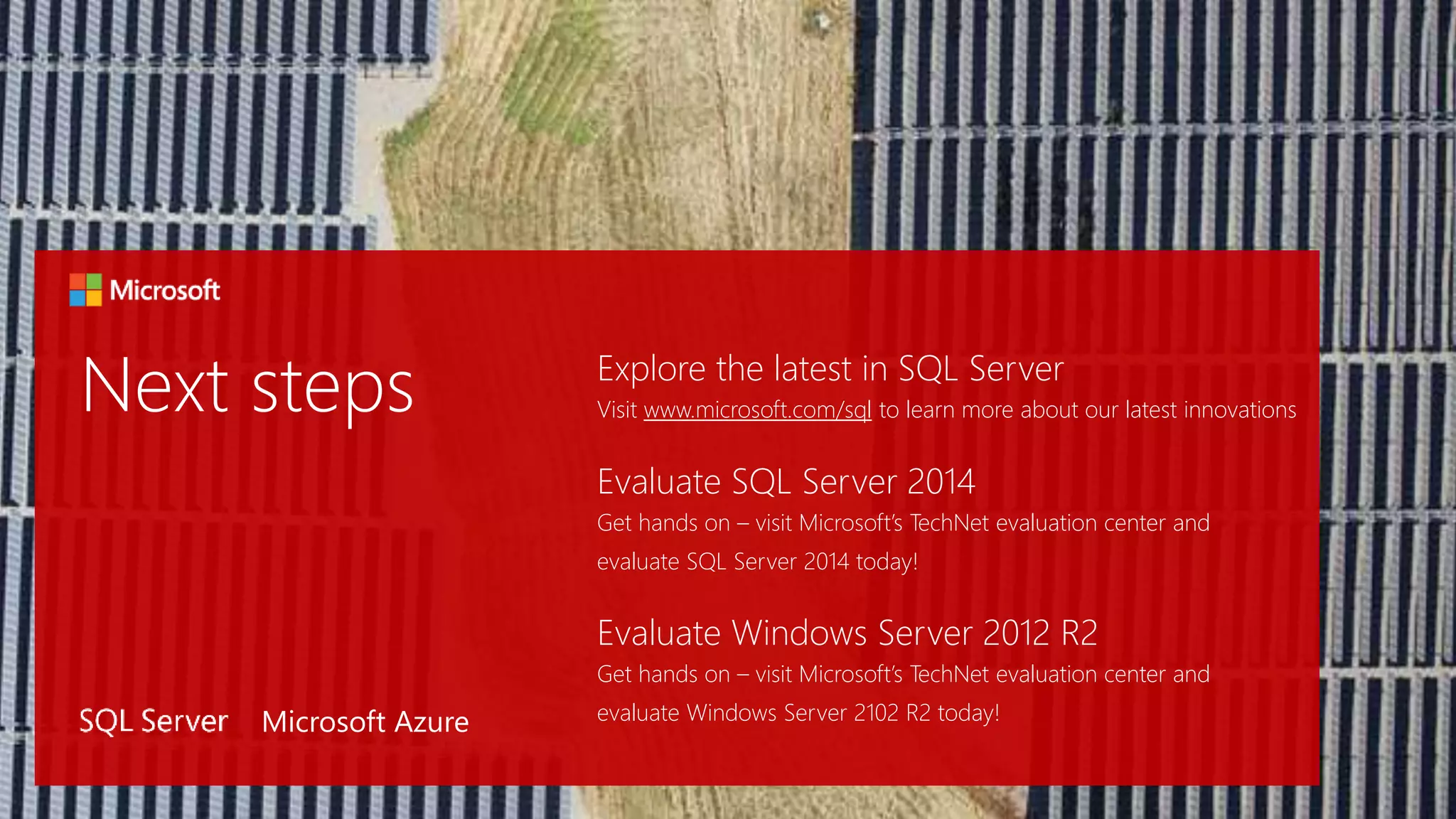 Explore the latest in SQL Server
Visit www.microsoft.com/sql to learn more about our latest innovations
Evaluate SQL Server 2014
Get hands on – visit Microsoft’s TechNet evaluation center and
evaluate SQL Server 2014 today!
Evaluate Windows Server 2012 R2
Get hands on – visit Microsoft’s TechNet evaluation center and
evaluate Windows Server 2102 R2 today!Microsoft Azure
 