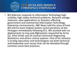 • Bill Alderson responds to Information Technology high
visibility, high stakes technical problems. Network outage,
slowness, slow applications or disasters affecting
government and commercial Information Technology
Enterprise environments. ABC News told the story of how
Bill and his team helped restore communications at the
Pentagon immediately following 911. Bill assisted with six
deployments to Iraq and Afghanistan requested by Army
G2, Joint Chiefs and US Central Command diagnosing
Biometrics and others critical systems. One of his missions
is to help executives and technologists see both technical
and leadership root causes that can be obviated through
common sense best practices.
 