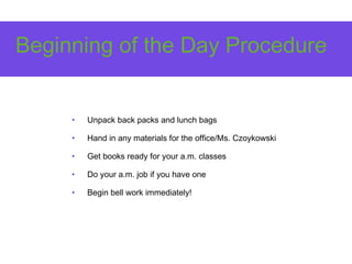 Beginning of the Day Procedure
• Unpack back packs and lunch bags
• Hand in any materials for the office/Ms. Czoykowski
• Get books ready for your a.m. classes
• Do your a.m. job if you have one
• Begin bell work immediately!
 