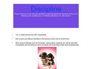 DisciplineThose choosing not the rules and guidelines regarding leadership standards for level one
offenses such as talking out, not following directions, etc. will result in:
• 1st: a verbal warning from Ms. Czoykowski
• 2nd: a level one offense recorded in the behavior rubric and an email home
• More serious offenses such as horseplay, name-calling, cheating, etc. will be recorded
immediately into the behavior rubric and dealt with according to high level consequences.
 