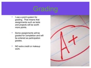 Grading
• I use a point system for
grading. That means that
assignments such as tests
and projects will be worth
more points.
• Some assignments will be
graded for completion and will
be entered as participation
grades.
• NO extra credit or makeup
work.
 