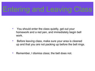 Entering and Leaving Class
• You should enter the class quietly, get out your
homework and a red pen, and immediately begin bell
work.
• Before leaving class, make sure your area is cleaned
up and that you are not packing up before the bell rings.
• Remember, I dismiss class; the bell does not.
 