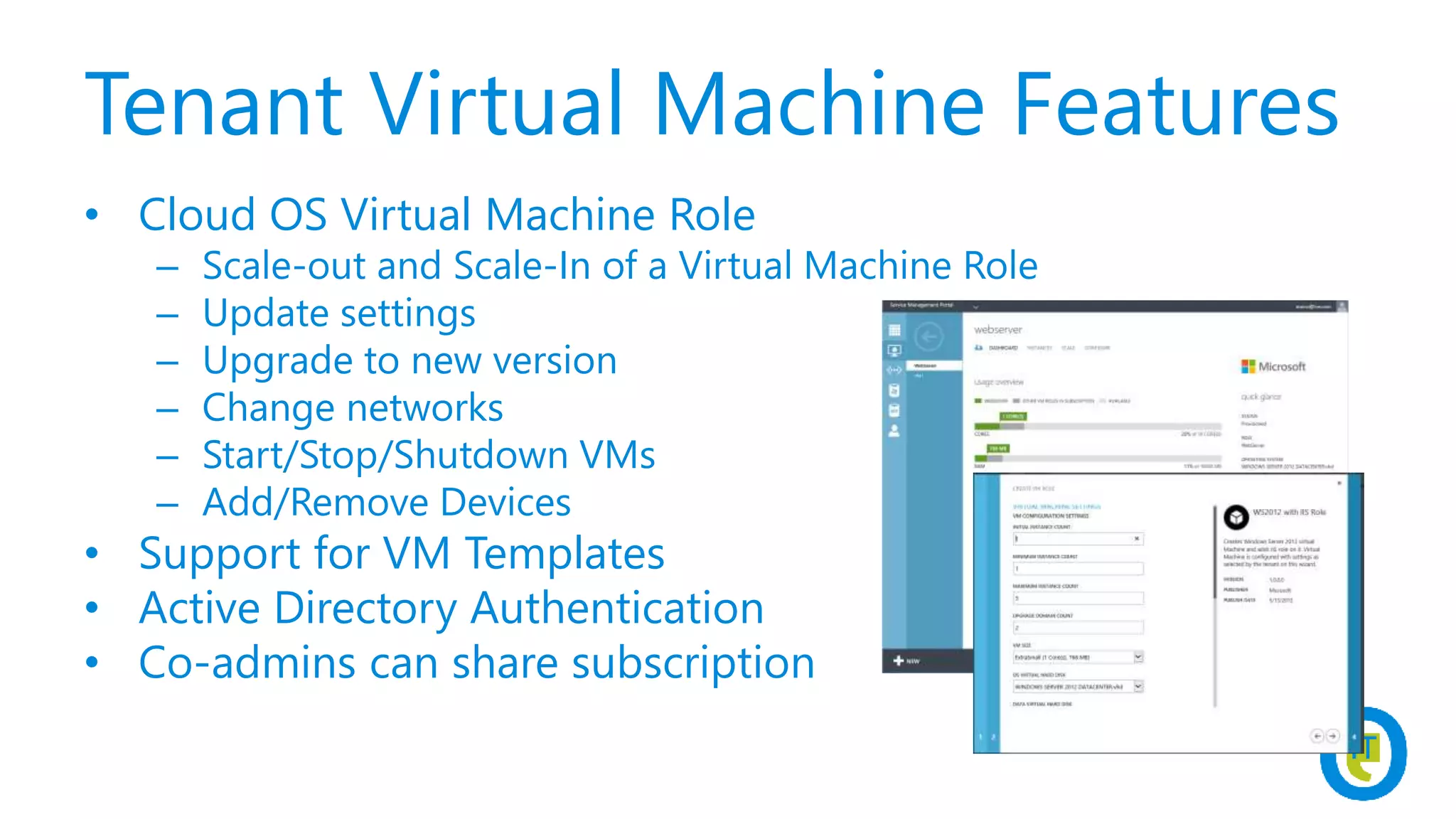Tenant Virtual Machine Features
• Cloud OS Virtual Machine Role
– Scale-out and Scale-In of a Virtual Machine Role
– Update settings
– Upgrade to new version
– Change networks
– Start/Stop/Shutdown VMs
– Add/Remove Devices
• Support for VM Templates
• Active Directory Authentication
• Co-admins can share subscription
 