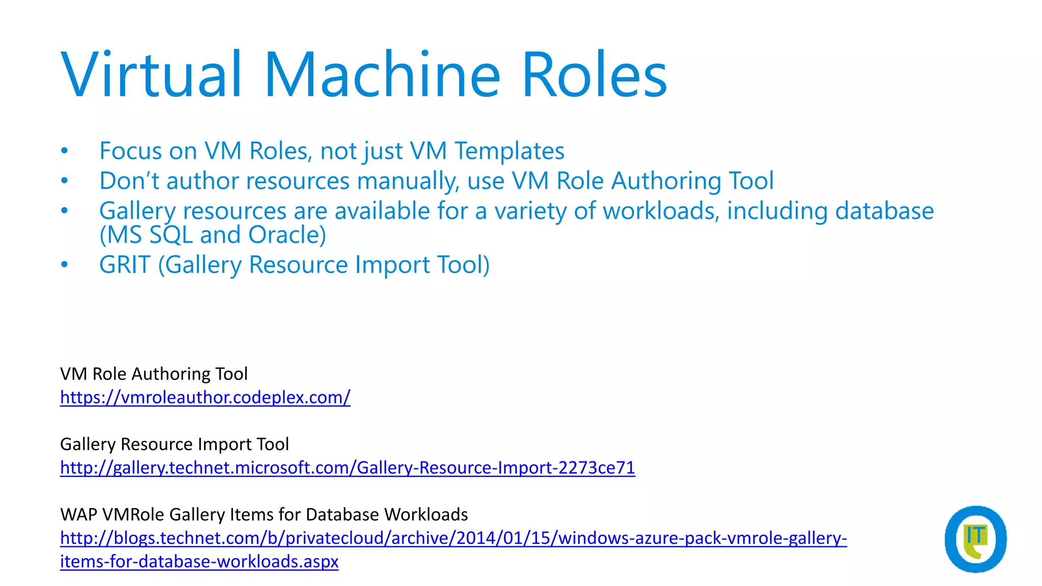 Virtual Machine Roles
• Focus on VM Roles, not just VM Templates
• Don’t author resources manually, use VM Role Authoring Tool
• Gallery resources are available for a variety of workloads, including database
(MS SQL and Oracle)
• GRIT (Gallery Resource Import Tool)
VM Role Authoring Tool
https://vmroleauthor.codeplex.com/
Gallery Resource Import Tool
http://gallery.technet.microsoft.com/Gallery-Resource-Import-2273ce71
WAP VMRole Gallery Items for Database Workloads
http://blogs.technet.com/b/privatecloud/archive/2014/01/15/windows-azure-pack-vmrole-gallery-
items-for-database-workloads.aspx
 