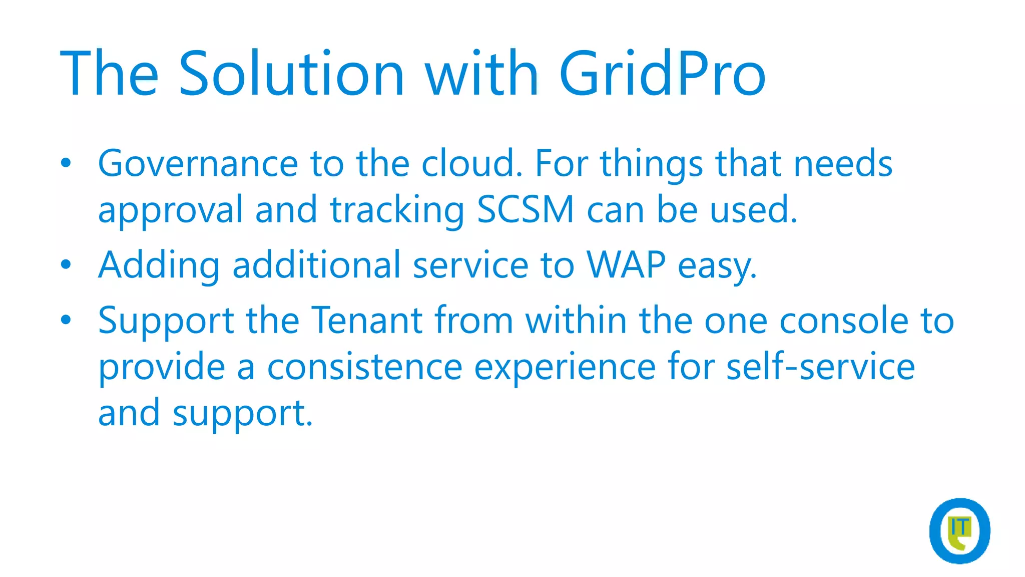 The Solution with GridPro
• Governance to the cloud. For things that needs
approval and tracking SCSM can be used.
• Adding additional service to WAP easy.
• Support the Tenant from within the one console to
provide a consistence experience for self-service
and support.
 