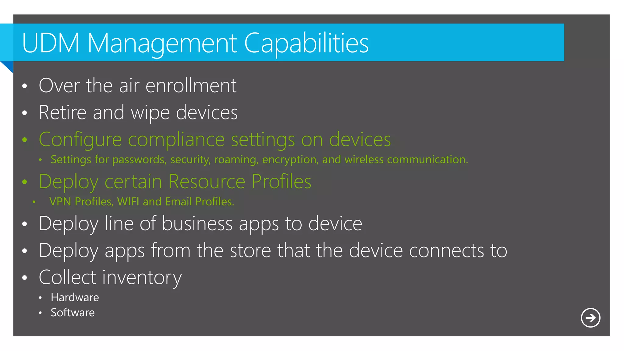 • Configure compliance settings on devices
• Settings for passwords, security, roaming, encryption, and wireless communication.
• Deploy certain Resource Profiles
• VPN Profiles, WIFI and Email Profiles.
 