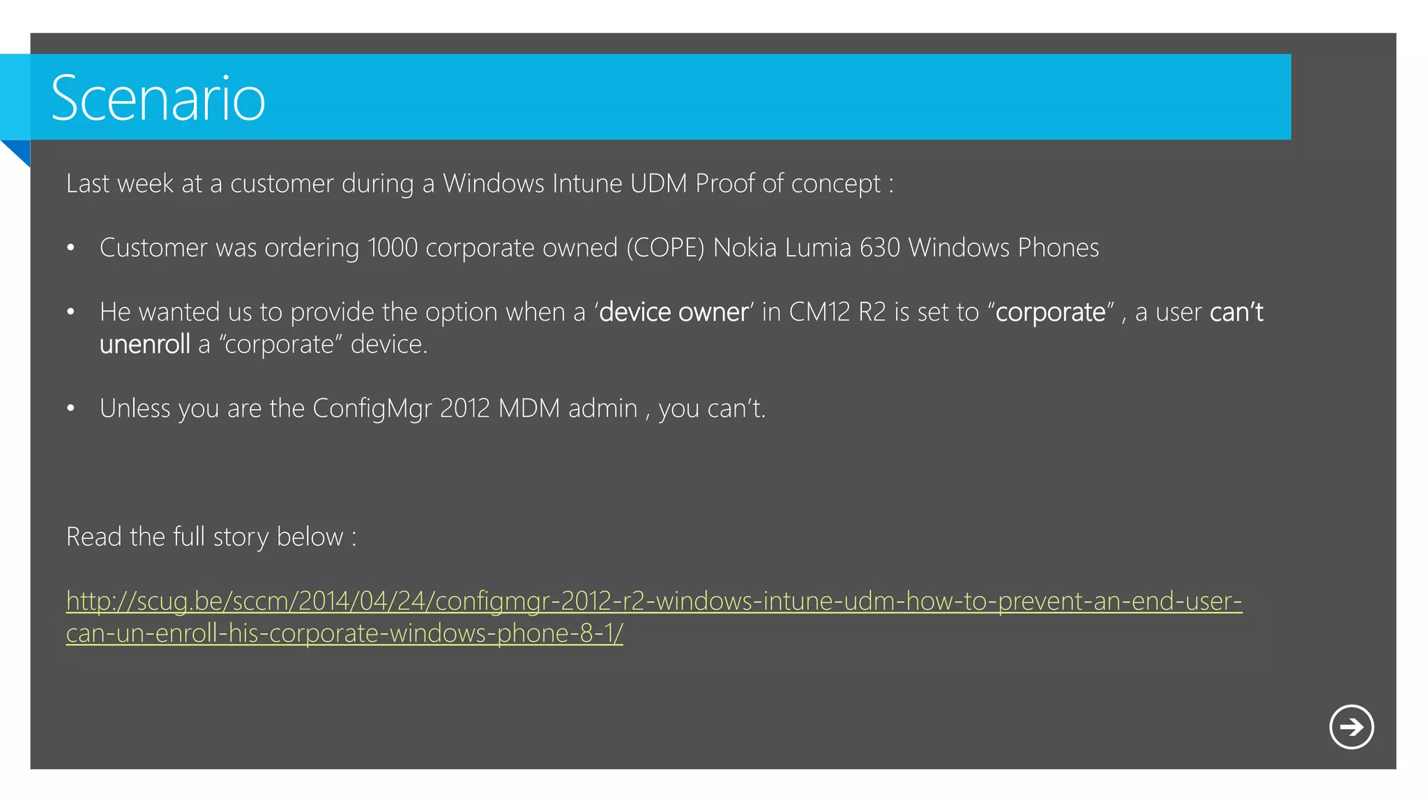 Last week at a customer during a Windows Intune UDM Proof of concept :
• Customer was ordering 1000 corporate owned (COPE) Nokia Lumia 630 Windows Phones
• He wanted us to provide the option when a ‘device owner’ in CM12 R2 is set to “corporate” , a user can’t
unenroll a “corporate” device.
• Unless you are the ConfigMgr 2012 MDM admin , you can’t.
Read the full story below :
http://scug.be/sccm/2014/04/24/configmgr-2012-r2-windows-intune-udm-how-to-prevent-an-end-user-
can-un-enroll-his-corporate-windows-phone-8-1/
 