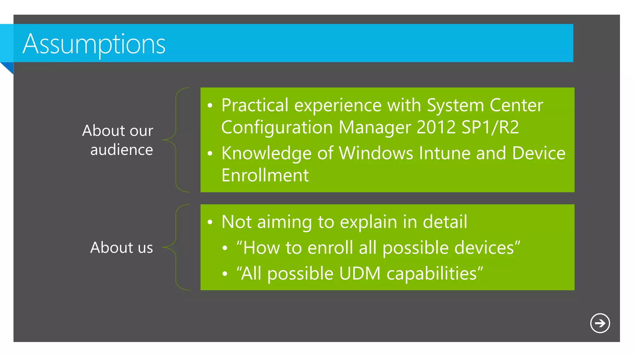 Microsoft NDA Confidential
About our
audience
• Practical experience with System Center
Configuration Manager 2012 SP1/R2
• Knowledge of Windows Intune and Device
Enrollment
About us
• Not aiming to explain in detail
• “How to enroll all possible devices”
• “All possible UDM capabilities”
 