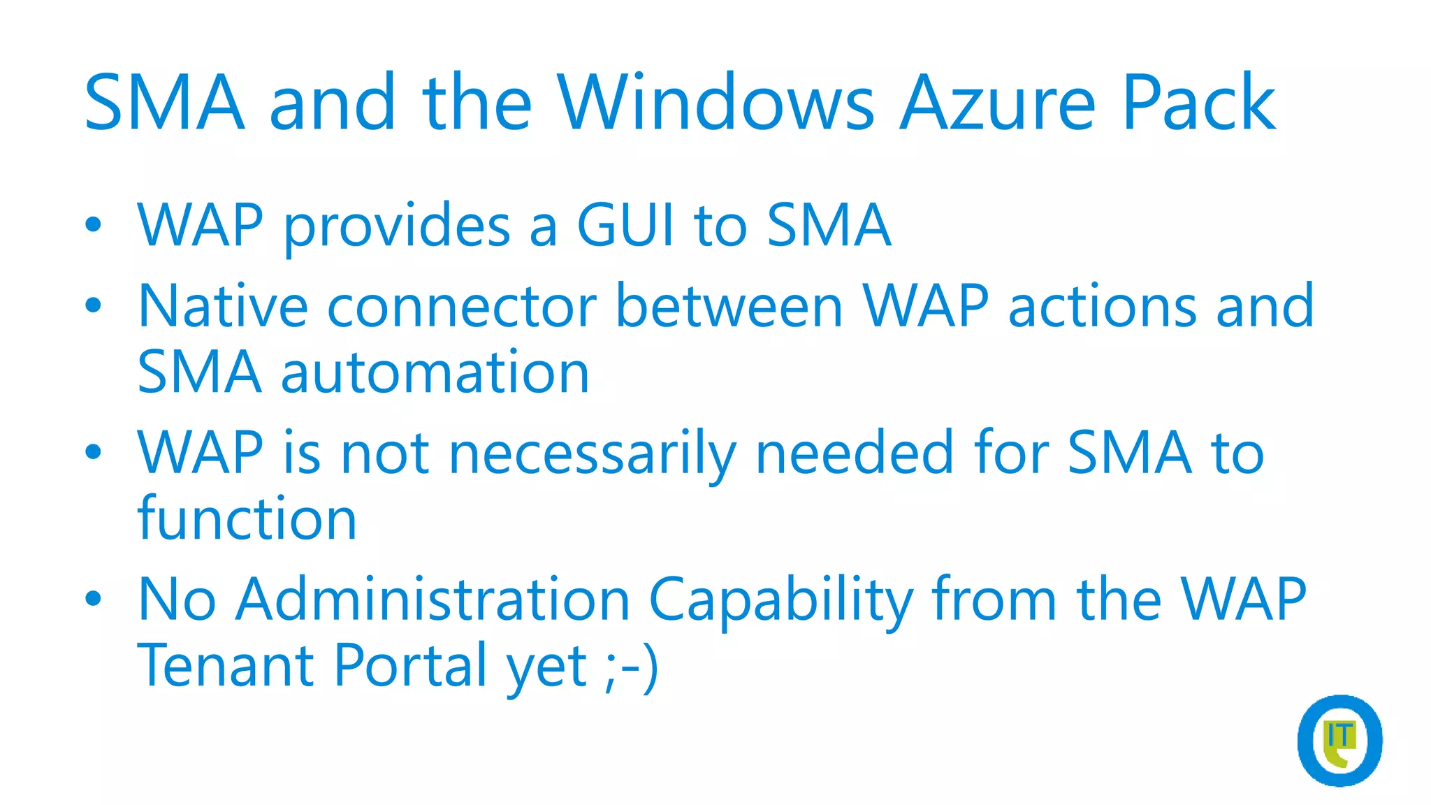 SMA and the Windows Azure Pack
• WAP provides a GUI to SMA
• Native connector between WAP actions and
SMA automation
• WAP is not necessarily needed for SMA to
function
• No Administration Capability from the WAP
Tenant Portal yet ;-)
 
