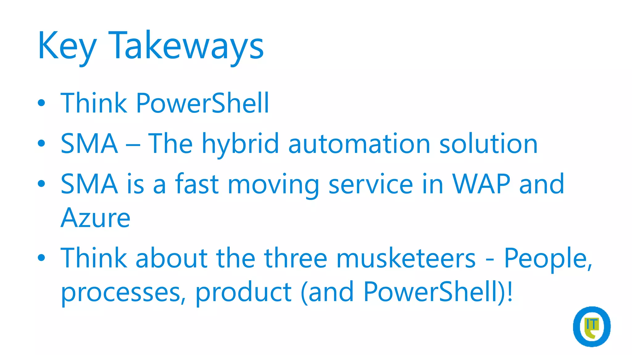 Key Takeways
• Think PowerShell
• SMA – The hybrid automation solution
• SMA is a fast moving service in WAP and
Azure
• Think about the three musketeers - People,
processes, product (and PowerShell)!
 
