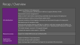 OS distribution
Support for Windows 10 OS deployments
• Setup prerequisite is still Windows 8.1 ADK but it supports Windows 10 ADK
Improvements to driver management UI
Ability to notify IT admin before implementing a potentially risky task sequence OS deployment
Added task sequence resiliency during software update restarts
Improved consistency of Smsts logging so that events are fully tracked throughout the deployment
Role-based access for standalone media
Enhanced audit messages (Clearing a PXE flag on a collection, audit status message with ID 30,000 is not
generated if a Task Sequence is created and the console user is "Operating System Deployment Manager”)
“OS Installer Package” renamed to “OS Upgrade Packages”
Increased task sequence media supports >32GB USB
Resource access Support for multiple NDES servers per certificate profile
Application
management
Support for Windows 10 app deployments
Fixed issues with app model supersedence
Faster virtual app (App-V) publishing at first logon for non-persistent VDI environments
 