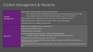 Content
management
Improved data-transfer reliability for slow and latent networks
• New checkpoint restart functionality between site servers and remote distribution points (DPs)
• New checkpoint restart with failover functionality between source DPs and Pull DPs
Ability to define HTTPS configured source DPs for Pull DPs via the management console
Added start/end date for “distribution point usage summary" report and bug fixes
Improved Pull DP scale, reliability and performance
Hierarchy
Added client auto-upgrade option to exclude servers
Native support for SQL Server 2014
Increased hierarchy scale to 600K
Increased standalone primary site scale to 150K with WSUS optimizations
• Scale limit remains at 100K when attached to Central Administration Site (CAS)
Increased secondary site scale to support up to 10K clients
Improved management point (MP) rotation logic so when a client gets a new MP list, the client doesn’t
arbitrarily choose a new MP
Improved preferred MP list logic so clients get MP list ordered with MPs in a boundary group at the top of the
list
 