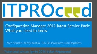 Tweet and win an Ignite 2016 ticket #itproceed
Configuration Manager 2012 latest Service Pack:
What you need to know
Nico Sienaert, Kenny Buntinx, Tim De Keukelaere, Kim Oppalfens
 