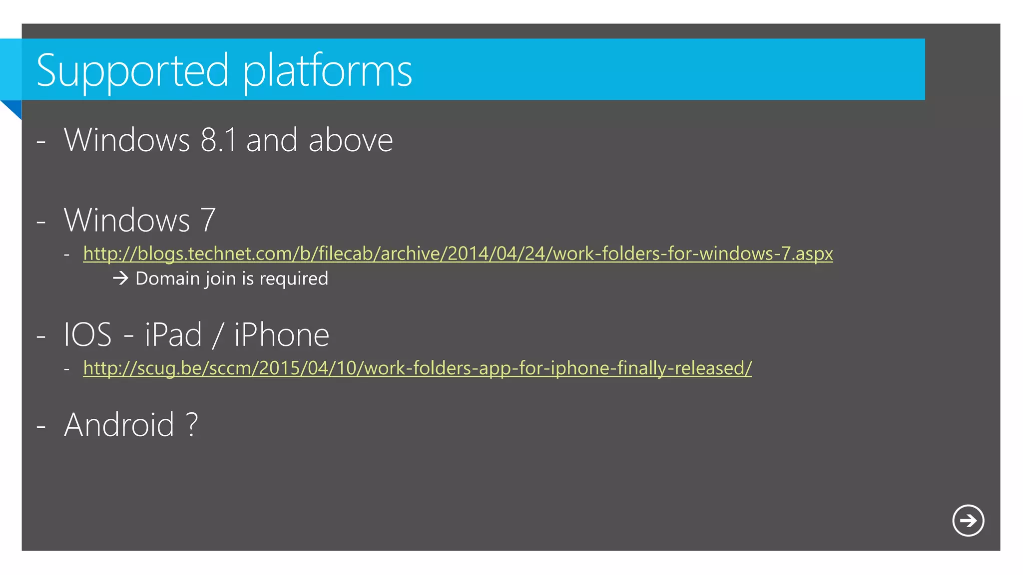 - Windows 8.1 and above
- Windows 7
- http://blogs.technet.com/b/filecab/archive/2014/04/24/work-folders-for-windows-7.aspx
 Domain join is required
- IOS - iPad / iPhone
- http://scug.be/sccm/2015/04/10/work-folders-app-for-iphone-finally-released/
- Android ?
 