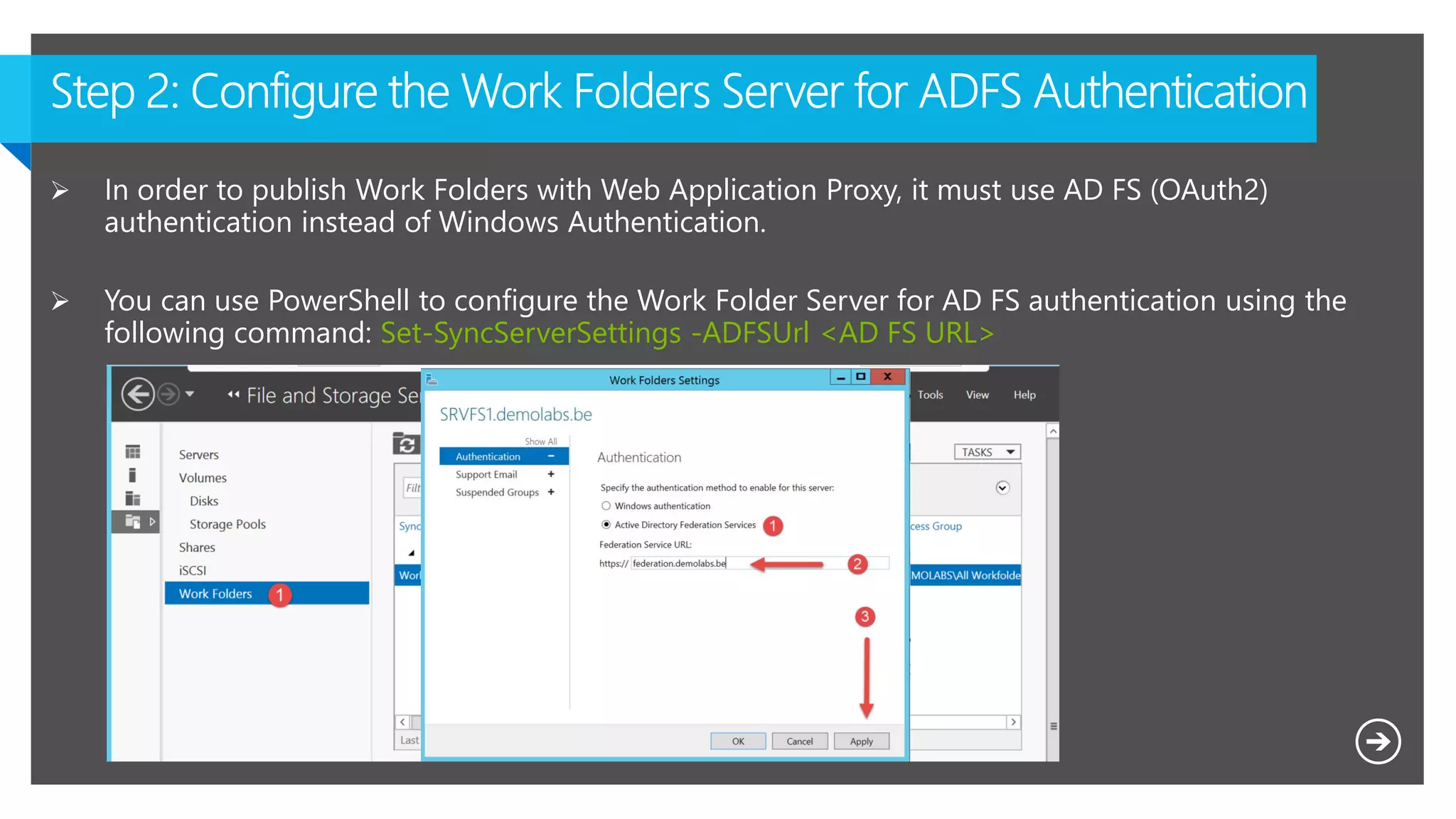  In order to publish Work Folders with Web Application Proxy, it must use AD FS (OAuth2)
authentication instead of Windows Authentication.
 You can use PowerShell to configure the Work Folder Server for AD FS authentication using the
following command: Set-SyncServerSettings -ADFSUrl <AD FS URL>
 
