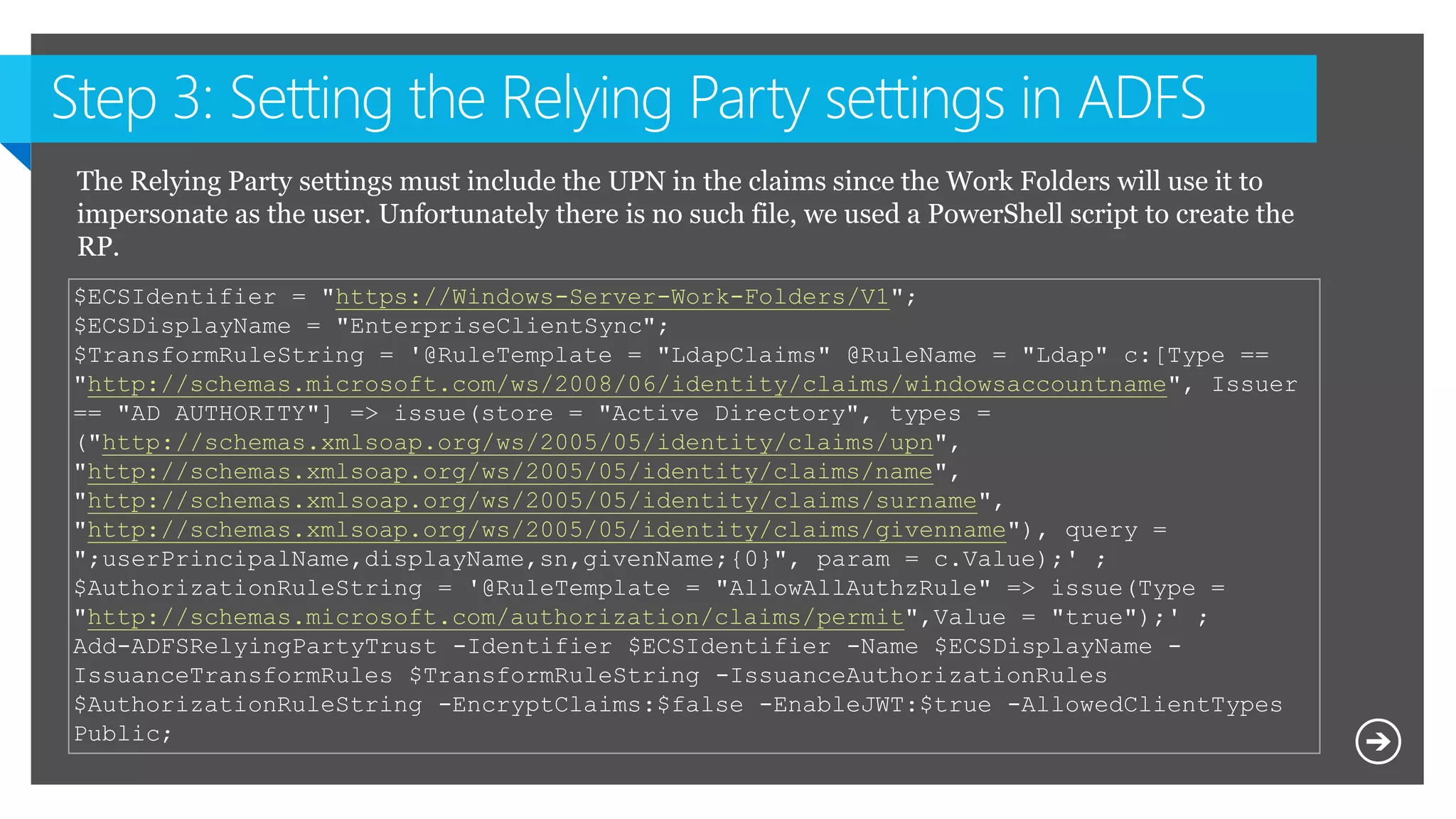 $ECSIdentifier = "https://Windows-Server-Work-Folders/V1";
$ECSDisplayName = "EnterpriseClientSync";
$TransformRuleString = '@RuleTemplate = "LdapClaims" @RuleName = "Ldap" c:[Type ==
"http://schemas.microsoft.com/ws/2008/06/identity/claims/windowsaccountname", Issuer
== "AD AUTHORITY"] => issue(store = "Active Directory", types =
("http://schemas.xmlsoap.org/ws/2005/05/identity/claims/upn",
"http://schemas.xmlsoap.org/ws/2005/05/identity/claims/name",
"http://schemas.xmlsoap.org/ws/2005/05/identity/claims/surname",
"http://schemas.xmlsoap.org/ws/2005/05/identity/claims/givenname"), query =
";userPrincipalName,displayName,sn,givenName;{0}", param = c.Value);' ;
$AuthorizationRuleString = '@RuleTemplate = "AllowAllAuthzRule" => issue(Type =
"http://schemas.microsoft.com/authorization/claims/permit",Value = "true");' ;
Add-ADFSRelyingPartyTrust -Identifier $ECSIdentifier -Name $ECSDisplayName -
IssuanceTransformRules $TransformRuleString -IssuanceAuthorizationRules
$AuthorizationRuleString -EncryptClaims:$false -EnableJWT:$true -AllowedClientTypes
Public;
The Relying Party settings must include the UPN in the claims since the Work Folders will use it to
impersonate as the user. Unfortunately there is no such file, we used a PowerShell script to create the
RP.
 