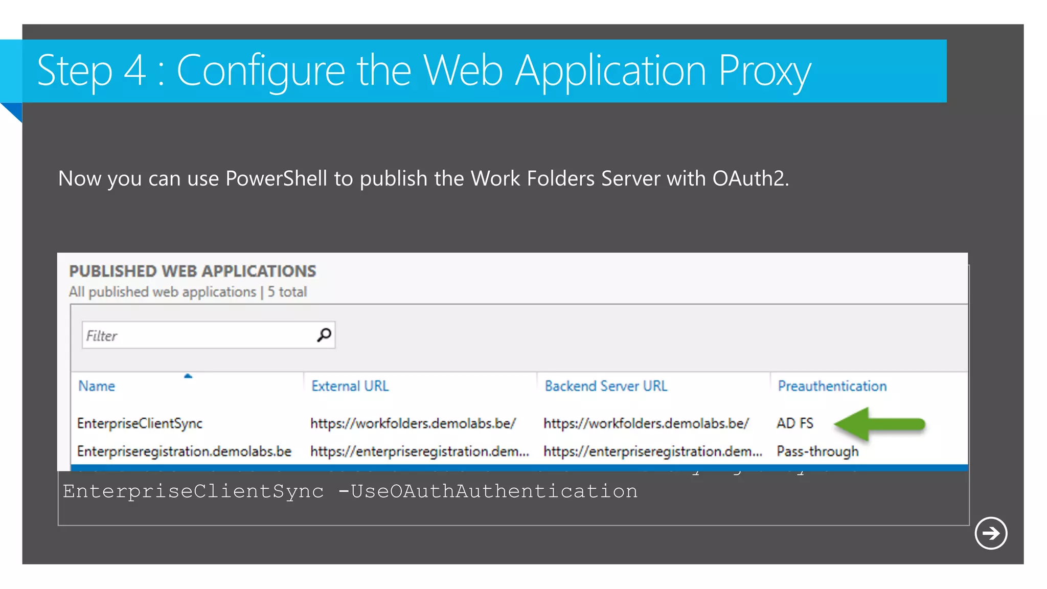 $WAPAppName = "EnterpriseClientSync"
$ExternalURL = "https://Workfolders.demolabs.be/"
$BackEndServerURL = "https://Workfolders.demolabs.be/"
Add-WebApplicationProxyApplication -Name $WAPAppName -ExternalURL
$ExternalURL -ExternalCertificateThumbprint $cert.Thumbprint -
BackendServerUrl $BackEndServerURL -ExternalPreauthentication ADFS -
ClientCertificateAuthenticationBindingMode None -
BackendServerCertificateValidation None -ADFSRelyingPartyName
EnterpriseClientSync -UseOAuthAuthentication
 