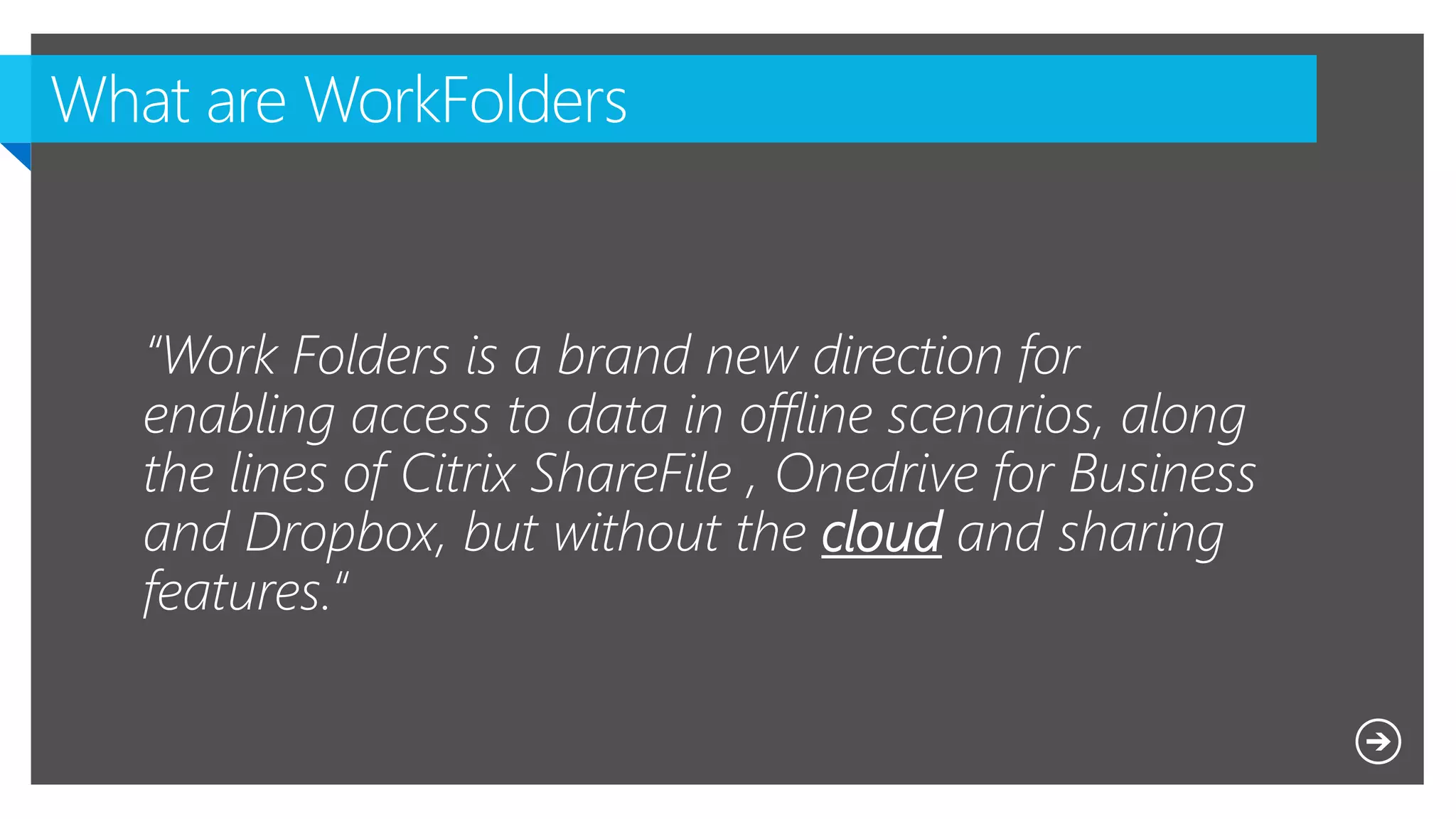 “Work Folders is a brand new direction for
enabling access to data in offline scenarios, along
the lines of Citrix ShareFile , Onedrive for Business
and Dropbox, but without the cloud and sharing
features.“
 