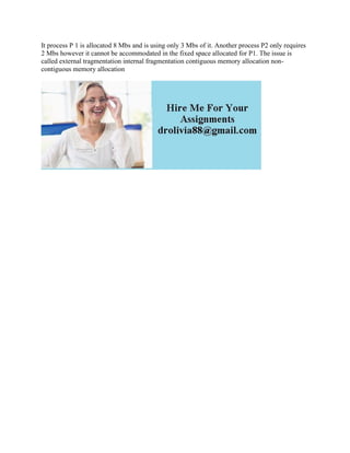 It process P 1 is allocatod 8 Mbs and is using only 3 Mbs of it. Another process P2 only requires
2 Mbs however it cannot be accommodated in the fixed space allocated for P1. The issue is
called external tragmentation internal fragmentation contiguous memory allocation non-
contiguous memory allocation
 