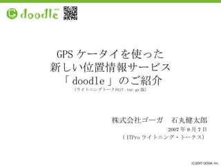 GPS ケータイを使った 新しい位置情報サービス 「 doodle 」のご紹介 （ライトニングトーク向け .tar.gz 版） 株式会社ゴーガ　石丸健太郎 2007 年 9 月 7 日 （ ITPro ライトニング・トークス） (C)2007 GOGA, Inc. 