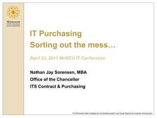 IT Purchasing
Sorting out the mess…
April 22, 2011 MnSCU IT Conference


Nathan Jay Sorensen, MBA
Office of the Chancellor
ITS Contract & Purchasing




                    The Minnesota State Colleges and Universities system is an Equal Opportunity employer and educator.
 