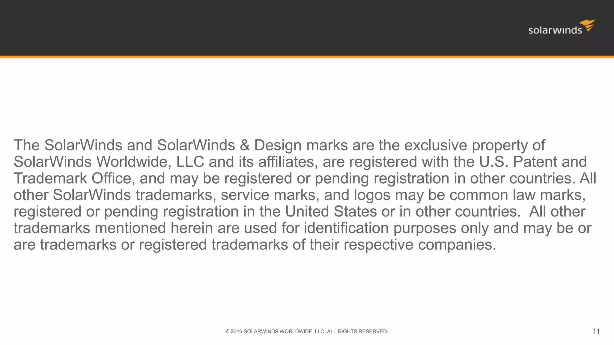 The SolarWinds and SolarWinds & Design marks are the exclusive property of
SolarWinds Worldwide, LLC and its affiliates, are registered with the U.S. Patent and
Trademark Office, and may be registered or pending registration in other countries. All
other SolarWinds trademarks, service marks, and logos may be common law marks,
registered or pending registration in the United States or in other countries. All other
trademarks mentioned herein are used for identification purposes only and may be or
are trademarks or registered trademarks of their respective companies.
© 2016 SOLARWINDS WORLDWIDE, LLC. ALL RIGHTS RESERVED. 11
 