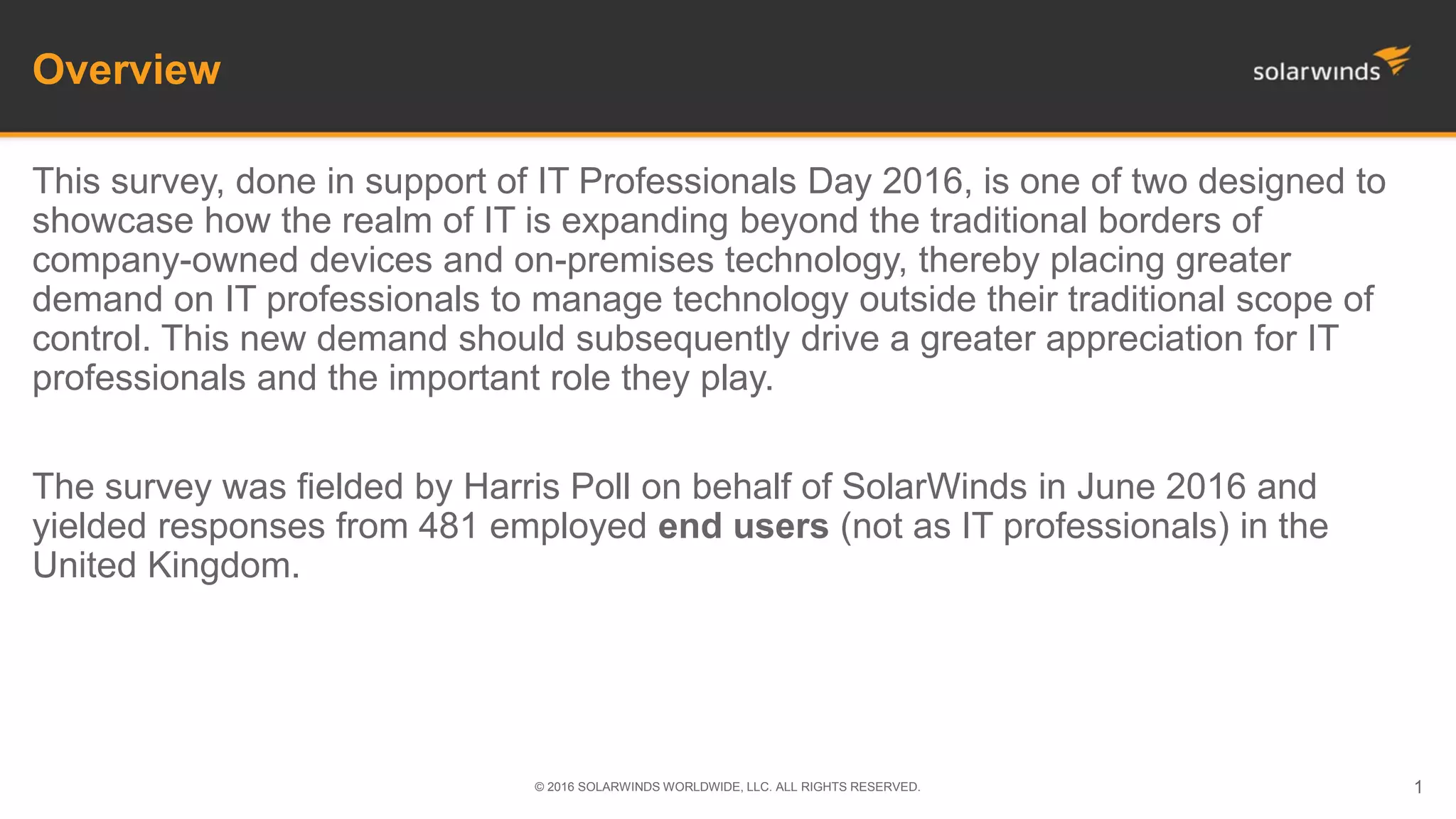 Overview
This survey, done in support of IT Professionals Day 2016, is one of two designed to
showcase how the realm of IT is expanding beyond the traditional borders of
company-owned devices and on-premises technology, thereby placing greater
demand on IT professionals to manage technology outside their traditional scope of
control. This new demand should subsequently drive a greater appreciation for IT
professionals and the important role they play.
The survey was fielded by Harris Poll on behalf of SolarWinds in June 2016 and
yielded responses from 481 employed end users (not as IT professionals) in the
United Kingdom.
© 2016 SOLARWINDS WORLDWIDE, LLC. ALL RIGHTS RESERVED. 1
 