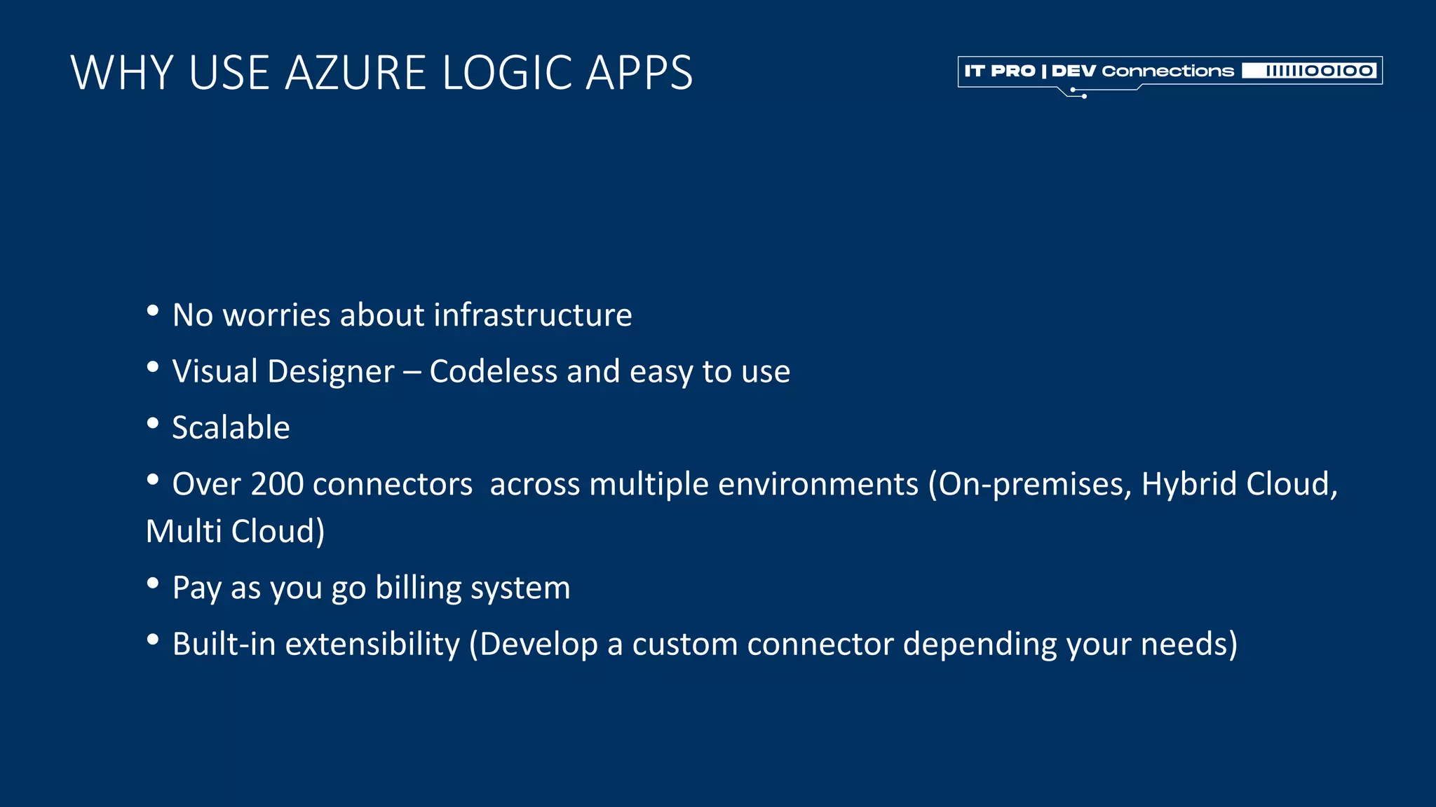 WHY USE AZURE LOGIC APPS
• No worries about infrastructure
• Visual Designer – Codeless and easy to use
• Scalable
• Over 200 connectors across multiple environments (On-premises, Hybrid Cloud,
Multi Cloud)
• Pay as you go billing system
• Built-in extensibility (Develop a custom connector depending your needs)
 