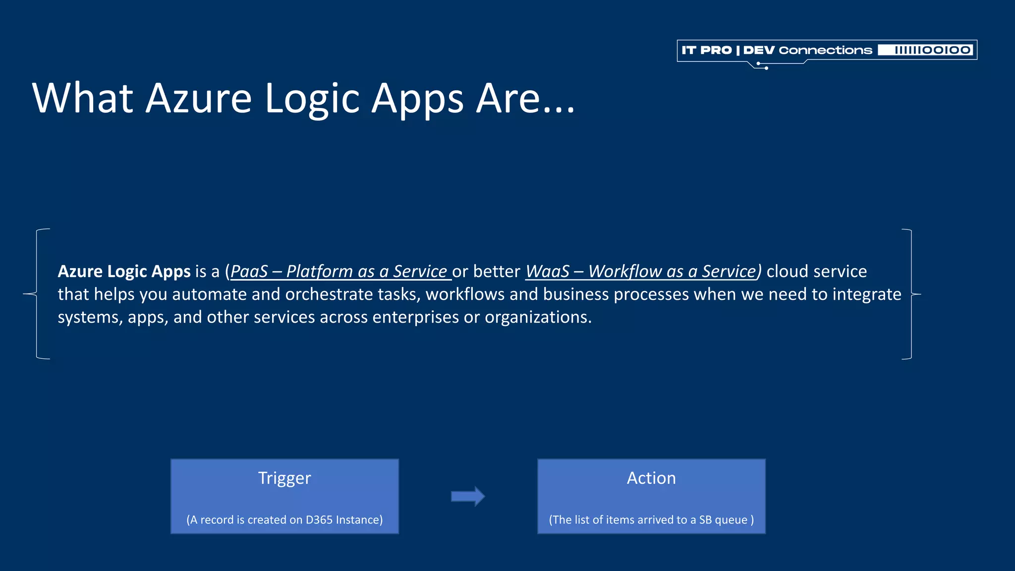 What Azure Logic Apps Are...
Azure Logic Apps is a (PaaS – Platform as a Service or better WaaS – Workflow as a Service) cloud service
that helps you automate and orchestrate tasks, workflows and business processes when we need to integrate
systems, apps, and other services across enterprises or organizations.
Trigger
(A record is created on D365 Instance)
Action
(The list of items arrived to a SB queue )
 