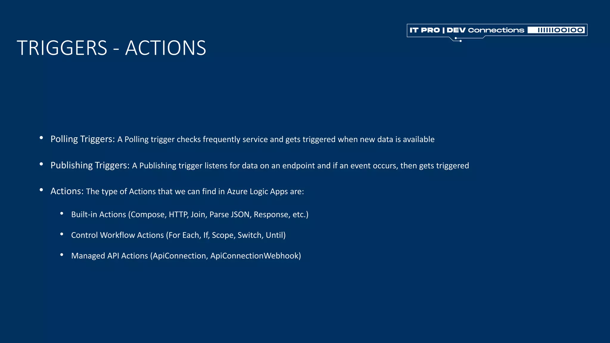 • Polling Triggers: A Polling trigger checks frequently service and gets triggered when new data is available
TRIGGERS - ACTIONS
• Publishing Triggers: A Publishing trigger listens for data on an endpoint and if an event occurs, then gets triggered
• Actions: The type of Actions that we can find in Azure Logic Apps are:
• Built-in Actions (Compose, HTTP, Join, Parse JSON, Response, etc.)
• Control Workflow Actions (For Each, If, Scope, Switch, Until)
• Managed API Actions (ApiConnection, ApiConnectionWebhook)
 