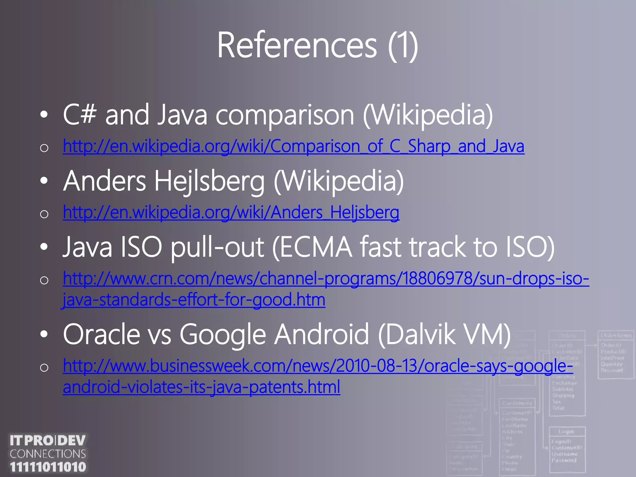 References (1)C# andJava comparison (Wikipedia)http://en.wikipedia.org/wiki/Comparison_of_C_Sharp_and_JavaAnders Hejlsberg (Wikipedia)http://en.wikipedia.org/wiki/Anders_HeljsbergJava ISO pull-out (ECMA fast track to ISO)http://www.crn.com/news/channel-programs/18806978/sun-drops-iso-java-standards-effort-for-good.htmOracle vs Google Android (Dalvik VM)http://www.businessweek.com/news/2010-08-13/oracle-says-google-android-violates-its-java-patents.htmlReferences (2)Java Native Interface (JNI)http://download.oracle.com/javase/6/docs/technotes/guides/jni/spec/jniTOC.htmlJACOBhttp://sourceforge.net/projects/jacob-projectjacoZoomhttp://www.infozoom.de/en_jacoZoom.shtmlJ-Integrahttp://j-integra.intrinsyc.comReferences (3)COMConnecthttp://sourceforge.net/projects/comconnectjni4nethttp://jni4net.sourceforge.netJNBridgeProhttp://www.jnbridge.com