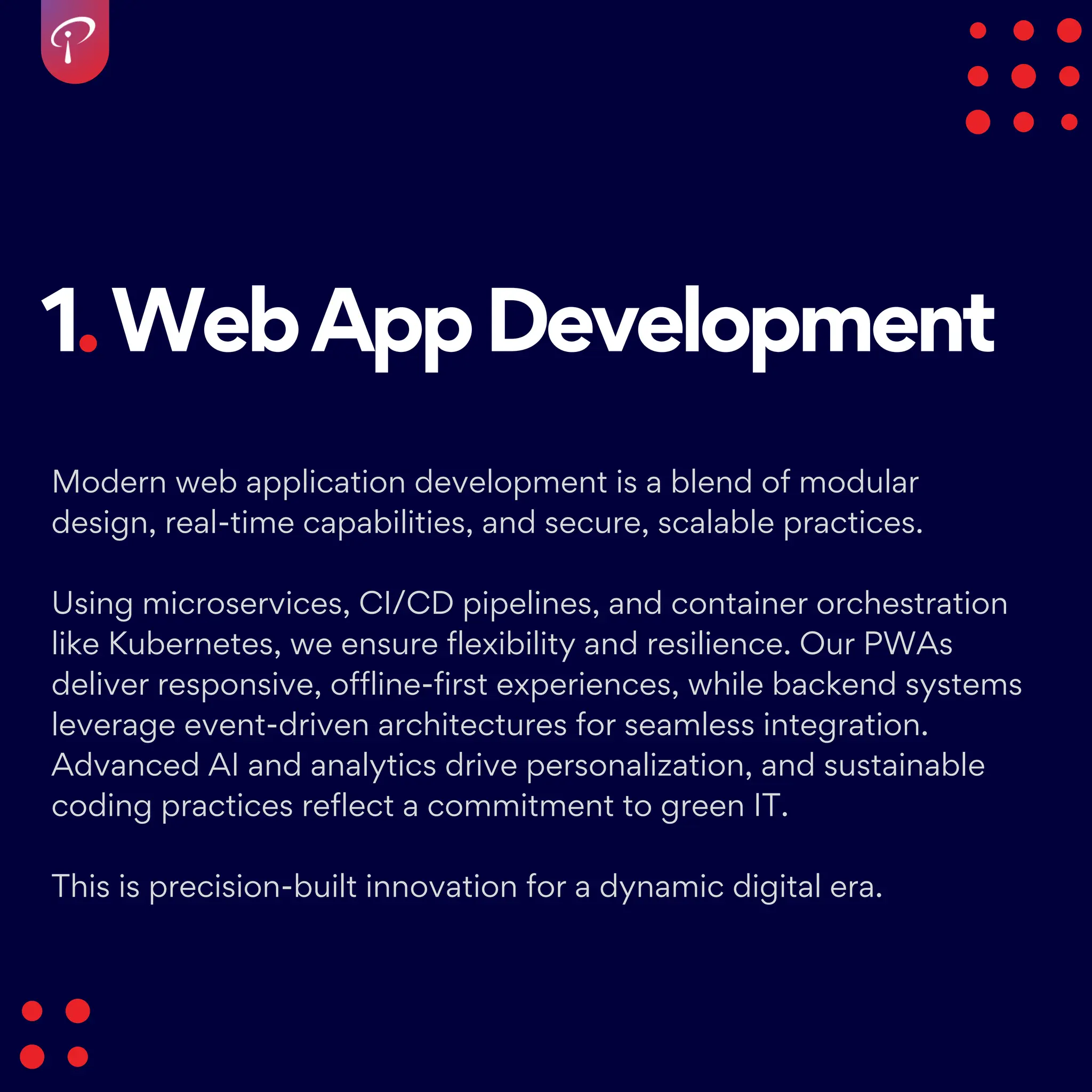 1.WebAppDevelopment
Modern web application development is a blend of modular
design, real-time capabilities, and secure, scalable practices.
Using microservices, CI/CD pipelines, and container orchestration
like Kubernetes, we ensure flexibility and resilience. Our PWAs
deliver responsive, offline-first experiences, while backend systems
leverage event-driven architectures for seamless integration.
Advanced AI and analytics drive personalization, and sustainable
coding practices reflect a commitment to green IT.
This is precision-built innovation for a dynamic digital era.
 