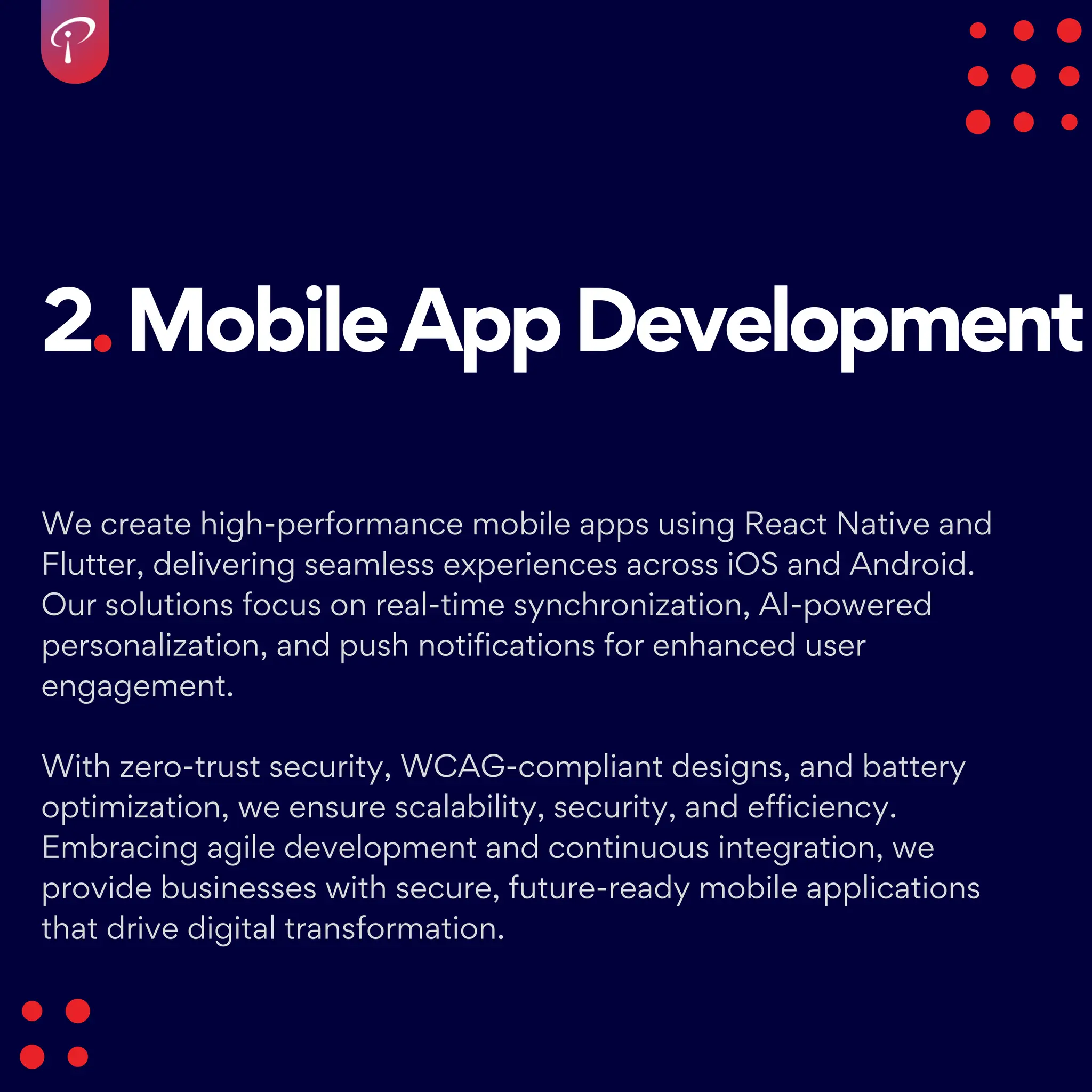 2.MobileAppDevelopment
We create high-performance mobile apps using React Native and
Flutter, delivering seamless experiences across iOS and Android.
Our solutions focus on real-time synchronization, AI-powered
personalization, and push notifications for enhanced user
engagement.
With zero-trust security, WCAG-compliant designs, and battery
optimization, we ensure scalability, security, and efficiency.
Embracing agile development and continuous integration, we
provide businesses with secure, future-ready mobile applications
that drive digital transformation.
 