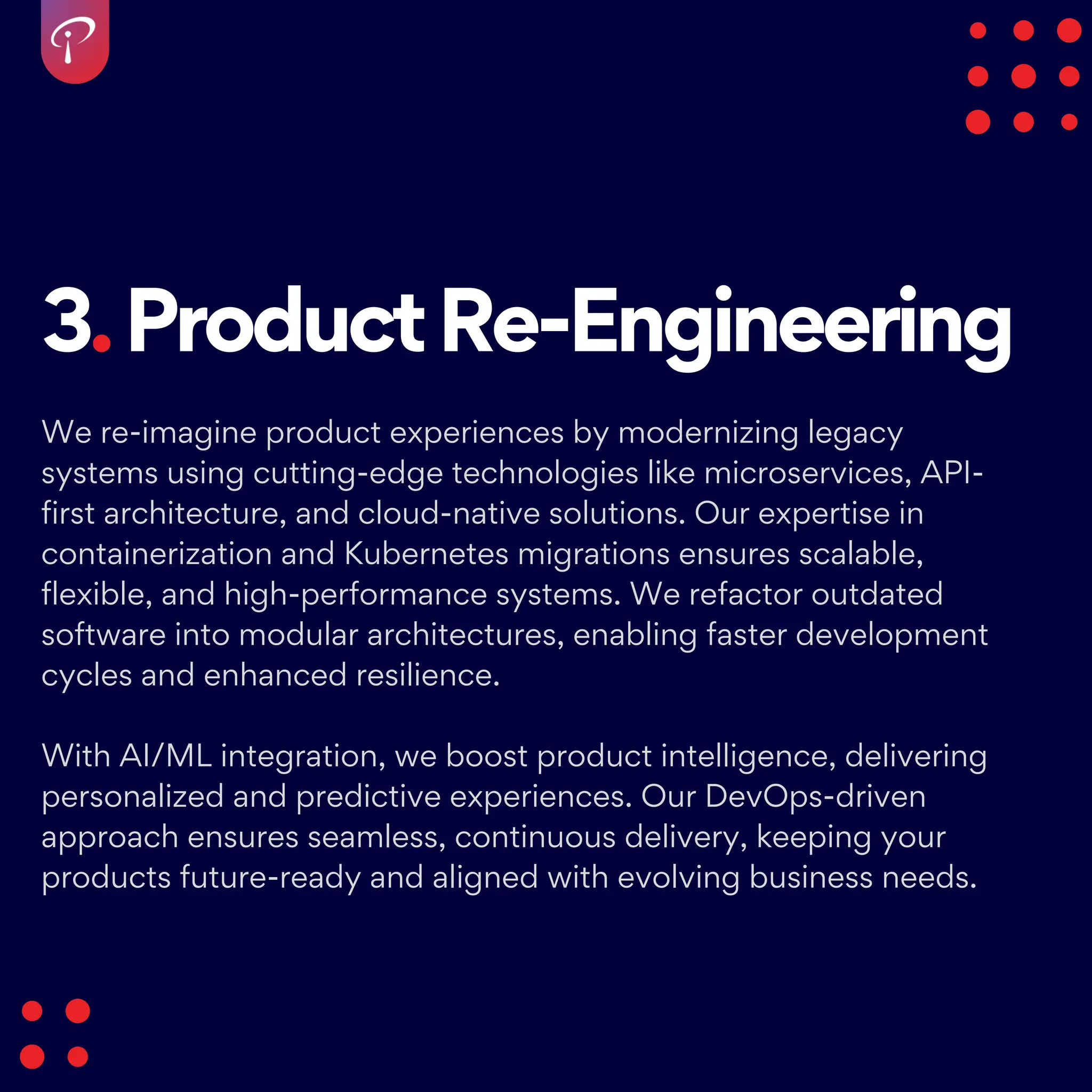 3.ProductRe-Engineering
We re-imagine product experiences by modernizing legacy
systems using cutting-edge technologies like microservices, API-
first architecture, and cloud-native solutions. Our expertise in
containerization and Kubernetes migrations ensures scalable,
flexible, and high-performance systems. We refactor outdated
software into modular architectures, enabling faster development
cycles and enhanced resilience.
With AI/ML integration, we boost product intelligence, delivering
personalized and predictive experiences. Our DevOps-driven
approach ensures seamless, continuous delivery, keeping your
products future-ready and aligned with evolving business needs.
 