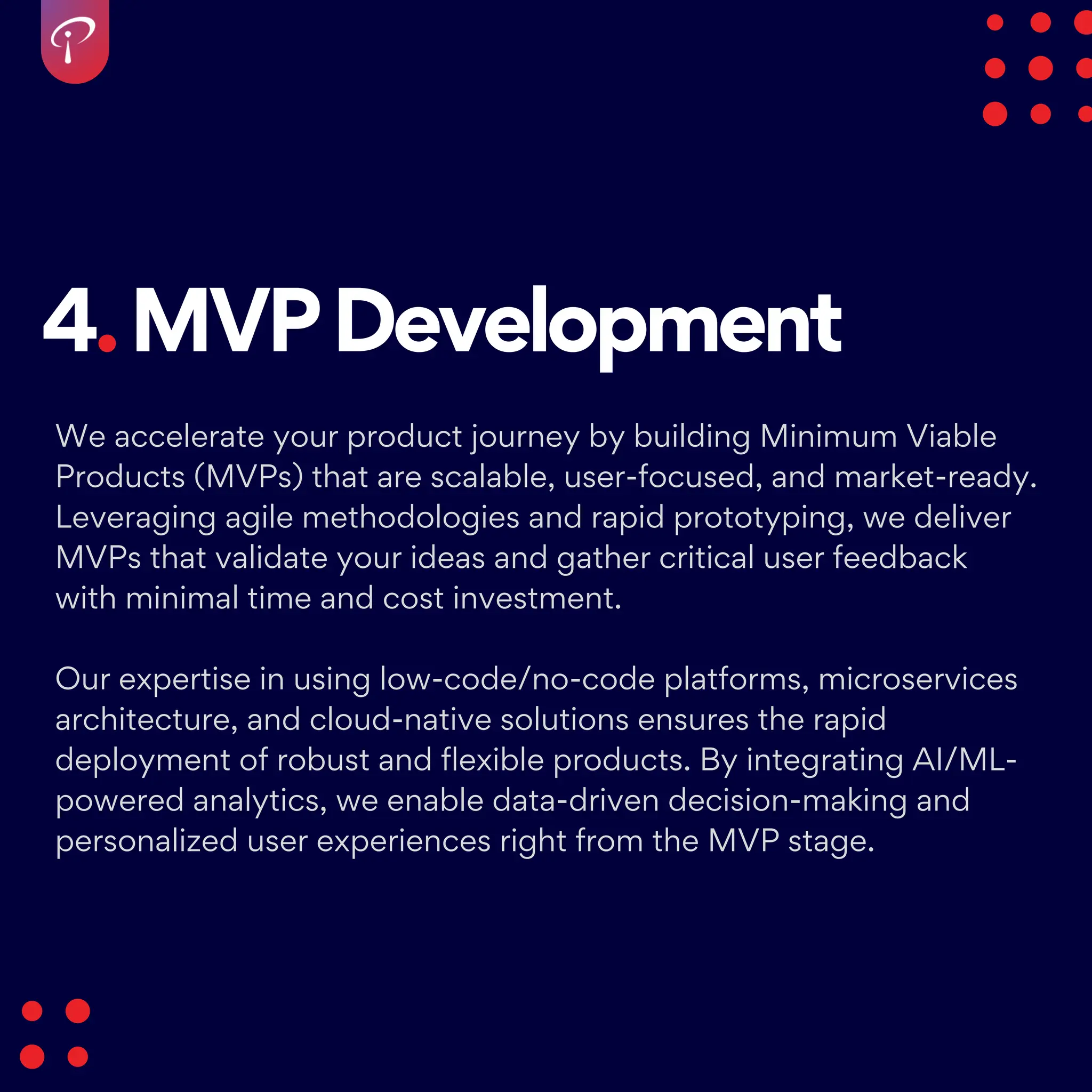 4.MVPDevelopment
We accelerate your product journey by building Minimum Viable
Products (MVPs) that are scalable, user-focused, and market-ready.
Leveraging agile methodologies and rapid prototyping, we deliver
MVPs that validate your ideas and gather critical user feedback
with minimal time and cost investment.
Our expertise in using low-code/no-code platforms, microservices
architecture, and cloud-native solutions ensures the rapid
deployment of robust and flexible products. By integrating AI/ML-
powered analytics, we enable data-driven decision-making and
personalized user experiences right from the MVP stage.
 
