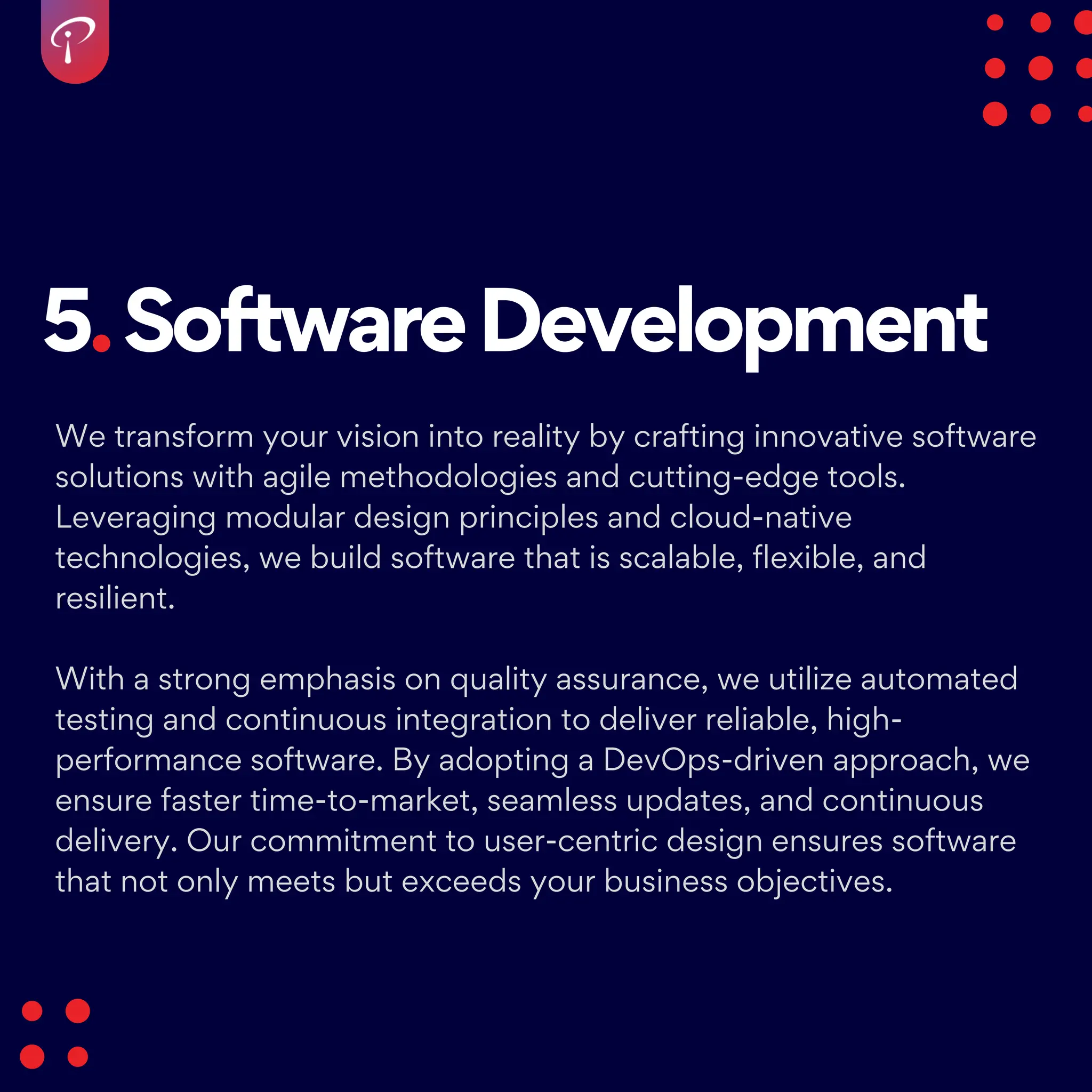 5.SoftwareDevelopment
We transform your vision into reality by crafting innovative software
solutions with agile methodologies and cutting-edge tools.
Leveraging modular design principles and cloud-native
technologies, we build software that is scalable, flexible, and
resilient.
With a strong emphasis on quality assurance, we utilize automated
testing and continuous integration to deliver reliable, high-
performance software. By adopting a DevOps-driven approach, we
ensure faster time-to-market, seamless updates, and continuous
delivery. Our commitment to user-centric design ensures software
that not only meets but exceeds your business objectives.
 
