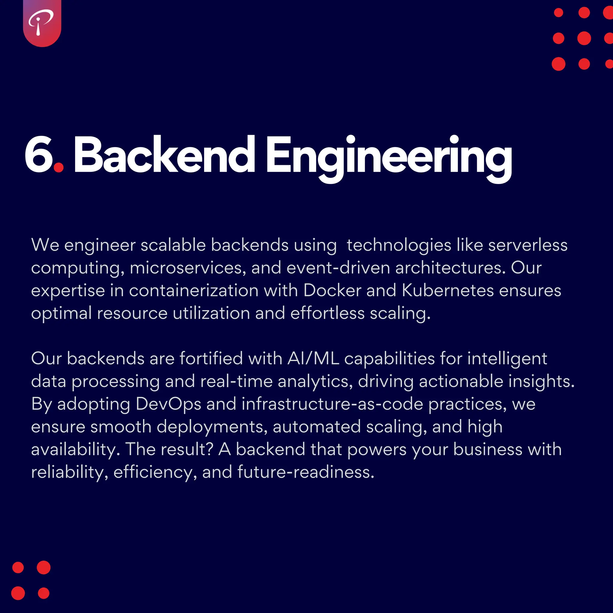 6.BackendEngineering
We engineer scalable backends using technologies like serverless
computing, microservices, and event-driven architectures. Our
expertise in containerization with Docker and Kubernetes ensures
optimal resource utilization and effortless scaling.
Our backends are fortified with AI/ML capabilities for intelligent
data processing and real-time analytics, driving actionable insights.
By adopting DevOps and infrastructure-as-code practices, we
ensure smooth deployments, automated scaling, and high
availability. The result? A backend that powers your business with
reliability, efficiency, and future-readiness.
 