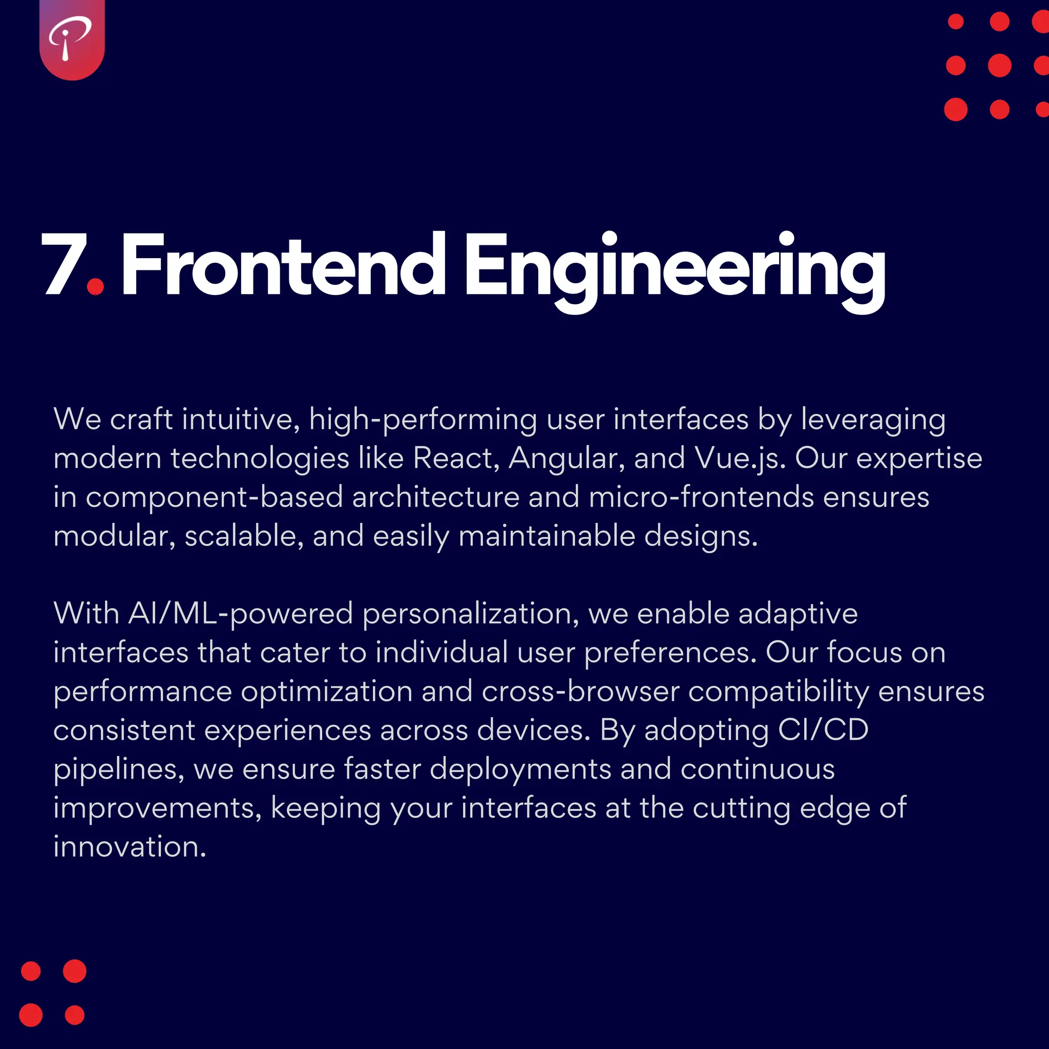 7.FrontendEngineering
We craft intuitive, high-performing user interfaces by leveraging
modern technologies like React, Angular, and Vue.js. Our expertise
in component-based architecture and micro-frontends ensures
modular, scalable, and easily maintainable designs.
With AI/ML-powered personalization, we enable adaptive
interfaces that cater to individual user preferences. Our focus on
performance optimization and cross-browser compatibility ensures
consistent experiences across devices. By adopting CI/CD
pipelines, we ensure faster deployments and continuous
improvements, keeping your interfaces at the cutting edge of
innovation.
 