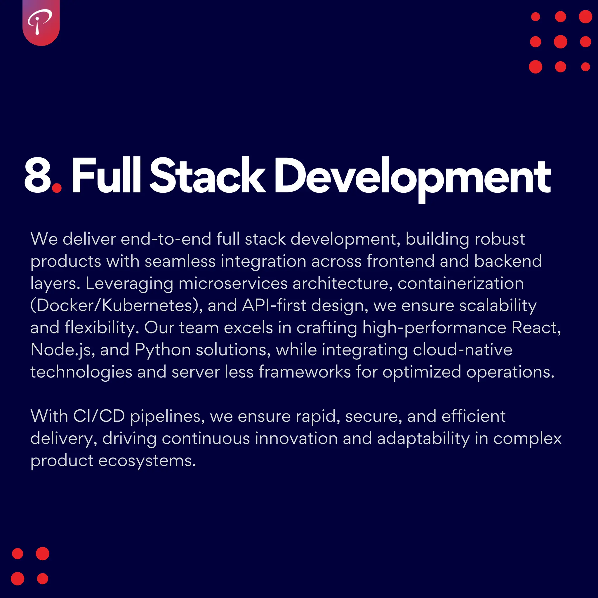 8.FullStackDevelopment
We deliver end-to-end full stack development, building robust
products with seamless integration across frontend and backend
layers. Leveraging microservices architecture, containerization
(Docker/Kubernetes), and API-first design, we ensure scalability
and flexibility. Our team excels in crafting high-performance React,
Node.js, and Python solutions, while integrating cloud-native
technologies and server less frameworks for optimized operations.
With CI/CD pipelines, we ensure rapid, secure, and efficient
delivery, driving continuous innovation and adaptability in complex
product ecosystems.
 