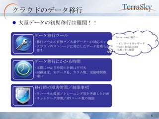 クラウドのデータ移行
 大量データの初期移行は難関！！

    データ移行ツール                  Force.comの場合…
    •移行ツールの有無？／大量データへの対応は？    ・インポートウィザード
    •クラウドのストレージに対応したデータ変換も必   ・Apex DataLoader
     要！                       ・EAI／ETL製品



    データ移行にかかる時間
    •実際にかかる時間の計測は不可欠
    •回線速度、実データ長、カラム数、実施時間帯、
     曜日


    移行時の障害対策／制限事項
    •リハーサル環境／トレーニング等を考慮した計画
    •ネットワーク障害／APIコール数の制限




                                                 5
 